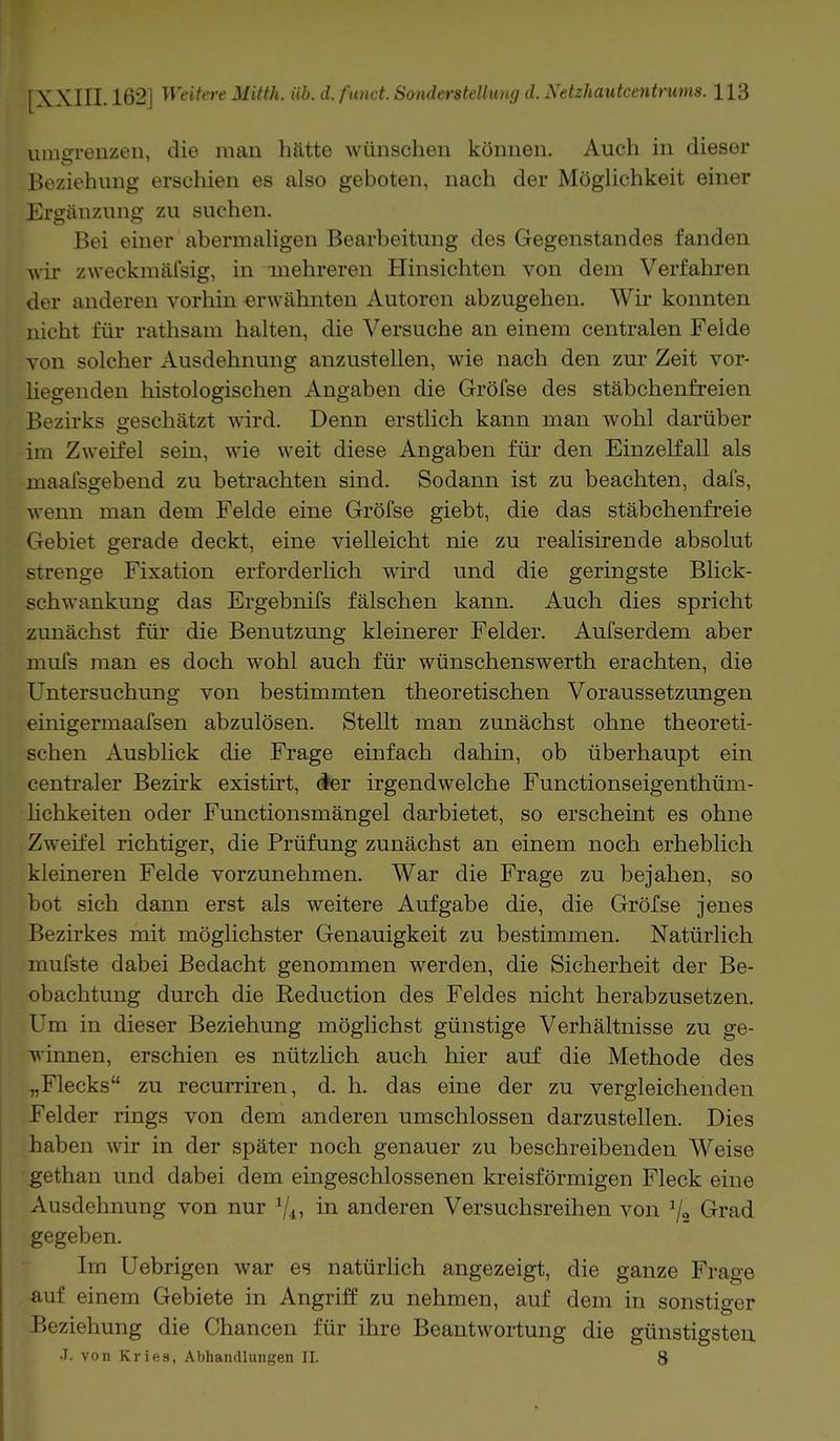 umgrenzen, die man hatte wünschen können. Auch in dieser Beziehung erschien es also geboten, nach der Möglichkeit einer Ergänzung zu suchen. Bei einer abermaligen Bearbeitung des Gegenstandes fanden wir zweckmäfsig, in mehreren Hinsichten von dem Verfahren der anderen vorhin erwähnten Autoren abzugehen. Wir konnten nicht für rathsam halten, die Versuche an einem centralen Felde von solcher Ausdehnung anzustellen, wie nach den zur Zeit vor- liegenden histologischen Angaben die Gröfse des stäbchenfreien Bezirks geschätzt wird. Denn erstlich kann man wohl darüber im Zweifel sein, wie weit diese Angaben für den Einzelfall als maaisgebend zu betrachten sind. Sodann ist zu beachten, dafs, wenn man dem Felde eine Gröfse giebt, die das stäbchenfreie Gebiet gerade deckt, eine vielleicht nie zu realisirende absolut strenge Fixation erforderlich wird und die geringste Blick- schwankung das Ergebnifs fälschen kann. Auch dies spricht zunächst für die Benutzung kleinerer Felder. Aufserdem aber mufs man es doch wohl auch für wünschenswerth erachten, die Untersuchung von bestimmten theoretischen Voraussetzungen einigermaafsen abzulösen. Stellt man zunächst ohne theoreti- schen Ausblick die Frage einfach dahin, ob überhaupt ein centraler Bezirk existirt, der irgendwelche Functionseigenthüm- lichkeiten oder Functionsmängel darbietet, so erscheint es ohne Zweifel richtiger, die Prüfung zunächst an einem noch erheblich kleineren Felde vorzunehmen. War die Frage zu bejahen, so hot sich dann erst als weitere Aufgabe die, die Gröfse jenes Bezirkes mit möglichster Genauigkeit zu bestimmen. Natürlich mufste dabei Bedacht genommen werden, die Sicherheit der Be- obachtung durch die Eeduction des Feldes nicht herabzusetzen. Um in dieser Beziehung möglichst günstige Verhältnisse zu ge- winnen, erschien es nützlich auch hier auf die Methode des „Flecks zu recurriren, d. h. das eine der zu vergleichenden Felder rings von dem anderen umschlossen darzustellen. Dies haben wir in der später noch genauer zu beschreibenden Weise gethan und dabei dem eingeschlossenen kreisförmigen Fleck eine Ausdehnung von nur in anderen Versuchsreihen von % Grad gegeben. Im Uebrigen war es natürlich angezeigt, die ganze Füage auf einem Gebiete in Angriff zu nehmen, auf dem in sonstiger Beziehung die Chancen für ihre Beantwortung die günstigsten J. von Kries, Abhandlungen II. 8