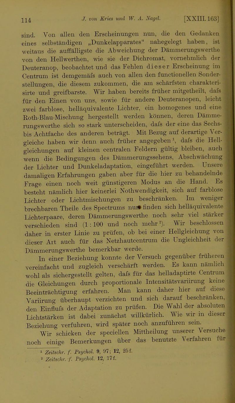 sind. Von allen den Erscheinungen nun, die den Gedanken eines selbständigen „Dunkelapparates nahegelegt haben weitaus die auffälligste die Abweichung der Dämmerungswerthe von den Hellwerthen, wie sie der Dichromat, vornehmlich der i Deuteranop, beobachtet und das Fehlen dieser Erscheinung im Centrum ist demgemäfs auch von allen den functionellen Sonder- stellungen, die diesem zukommen, die am schärfsten charakt( i i sirte und greifbarste. Wir haben bereits früher mitgetheilt, dafs für den Einen von uns, sowie für andere Deuteranopen, leicht zwei farblose, helläquivalente Lichter, ein homogenes und eine Roth-Blau-Mischung hergestellt werden können, deren Dämme- rungswerthe sich so stark unterscheiden, dafs der eine das Sechs- bis Achtfache des anderen beträgt. Mit Bezug auf derartige Ver- gleiche haben wir denn auch früher angegeben1, dafs die Hell- gleichungen auf kleinen centralen Feldern gültig bleiben, auch wenn die Bedingungen des Dämmerungssehens, Abschwächung der Lichter und Dunkeladaptation, eingeführt werden. Unsere damaligen Erfahrungen gaben aber für die hier zu behandelnde Frage einen noch weit günstigeren Modus an die Hand. Es besteht nämhch hier keinerlei Notwendigkeit, sich auf farblose Lichter oder Lichtmischungen zu beschränken. Im weniger brechbaren Theüe des Spectrums nu* finden sich helläquivalente Lichterpaare, deren Dämmerungswerthe noch sehr viel stärker verschieden sind (1:100 und noch mehr2). Wir beschlossen daher in erster Linie zu prüfen, ob bei einer Hellgleichung von dieser Art auch für das Netzhautcentrum die Ungleichheit der Dämmerungswerthe bemerkbar werde. In einer Beziehung konnte der Versuch gegenüber früheren vereinfacht und zugleich verschärft werden. Es kann nämlich wohl als sichergestellt gelten, dafs für das helladaptirte Centrum die Gleichungen durch proportionale Intensitätsvariirung keine Beeinträchtigung erfahren. Man kann daher hier auf diese Variirung überhaupt verzichten und sich darauf beschränken, den Einflufs der Adaptation zu prüfen. Die Wahl der absolute n Lichtstärken ist dabei zunächst willkürlich. Wie wir in dieser Beziehung verfuhren, wird später noch anzuführen sein. Wir schicken der speciellen Mittheilung unserer Versuche noch einige Bemerkungen über das benutzte Verfahren für * Zeitschr. f. Psychol. 9, 97; 12, 25 f. * Zeitschr. f. Psychol 12, 17 f.