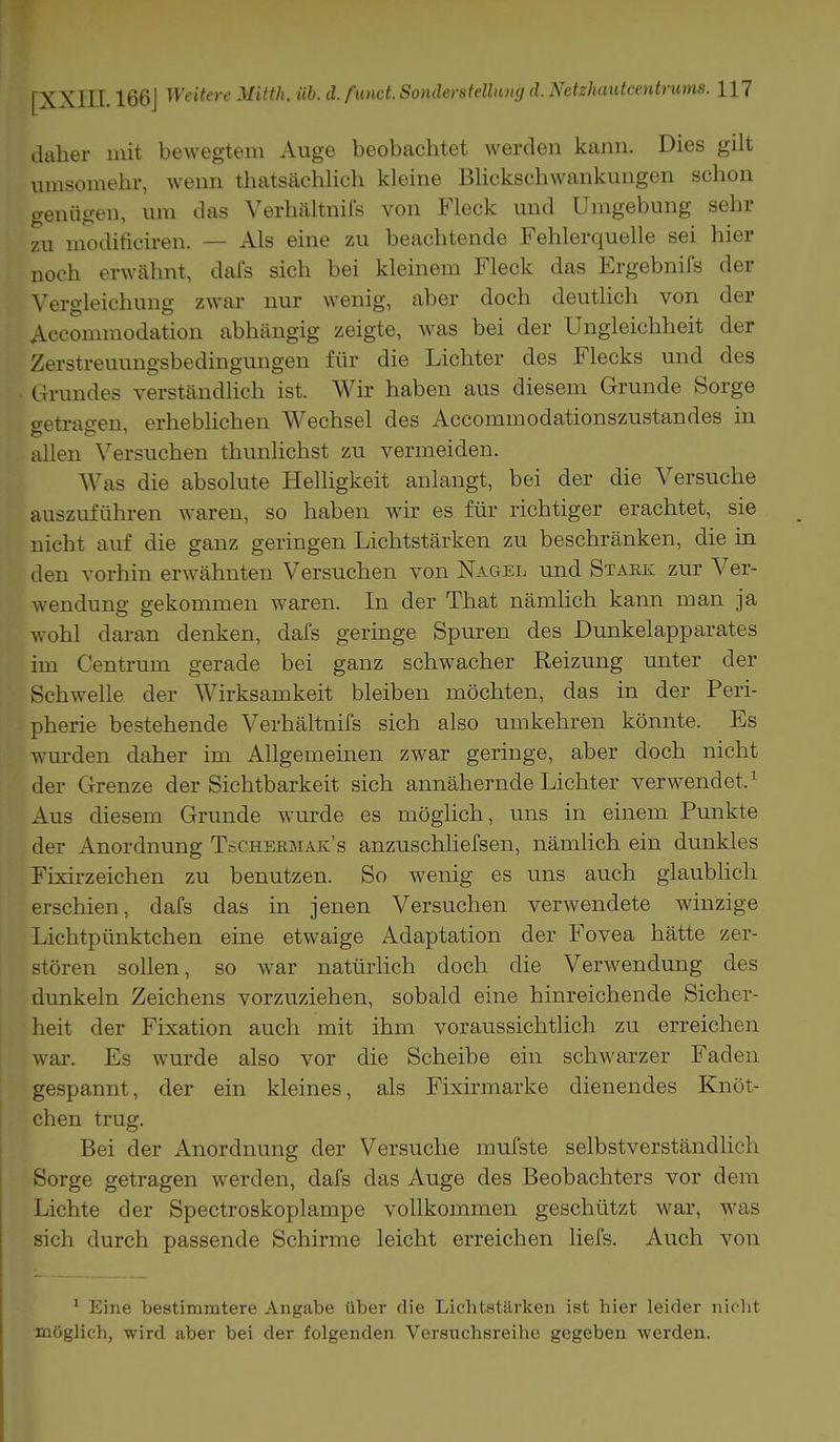 daher mit bewegtem Auge beobachtet werden kann. Dies gilt umsomehr, wenn thatsächlich kleine Blickschwankungen schon genügen, um das Verhältnifs von Fleck und Umgebung sehr zu modificiren. — Als eine zu beachtende Fehlerquelle sei hier noch erwähnt, dafs sich bei kleinem Fleck das Ergebnifs der Vergleichung zwar nur wenig, aber doch deutlich von der Accommodation abhängig zeigte, was bei der Ungleichheit der Zerstreuungsbedingungen für die Lichter des Flecks und des Grundes verständlich ist. Wir haben aus diesem Grunde Sorge getragen, erheblichen Wechsel des Accommodationszustandes in allen Versuchen thunlichst zu vermeiden. Was die absolute Helligkeit anlangt, bei der die Versuche auszuführen waren, so haben wir es für richtiger erachtet, sie nicht auf die ganz geringen Lichtstärken zu beschränken, die in den vorhin erwähnten Versuchen von Nagel und Stark zur Ver- wendung gekommen waren. In der That nämlich kann man ja wohl daran denken, dafs geringe Spuren des Dunkelapparates im Centrum gerade bei ganz schwacher Reizung unter der Schwelle der Wirksamkeit bleiben möchten, das in der Peri- pherie bestehende Verhältnifs sich also umkehren könnte. Es wurden daher im Allgemeinen zwar geringe, aber doch nicht der Grenze der Sichtbarkeit sich annähernde Lichter verwendet.1 Aus diesem Grunde wurde es möglich, uns in einem Punkte der Anordnung Tschermak's anzuschliefsen, nämlich ein dunkles Fixirzeichen zu benutzen. So wenig es uns auch glaublich erschien, dafs das in jenen Versuchen verwendete winzige Lichtpünktchen eine etwaige Adaptation der Fovea hätte zer- stören sollen, so war natürlich doch die Verwendung des dunkeln Zeichens vorzuziehen, sobald eine hinreichende Sicher- heit der Fixation auch mit ihm voraussichtlich zu erreichen war. Es wurde also vor die Scheibe ein schwarzer Faden gespannt, der ein kleines, als Fixirmarke dienendes Knöt- chen trug. Bei der Anordnung der Versuche inufste selbstverständlich Sorge getragen werden, dafs das Auge des Beobachters vor dem Lichte der Spectroskoplampe vollkommen geschützt war, was sich durch passende Schirme leicht erreichen liefs. Auch von 1 Eine bestimmtere Angabe über die Lichtstärken ist hier leider nicht möglich, wird aber bei der folgenden Versuchsreihe gegeben werden.