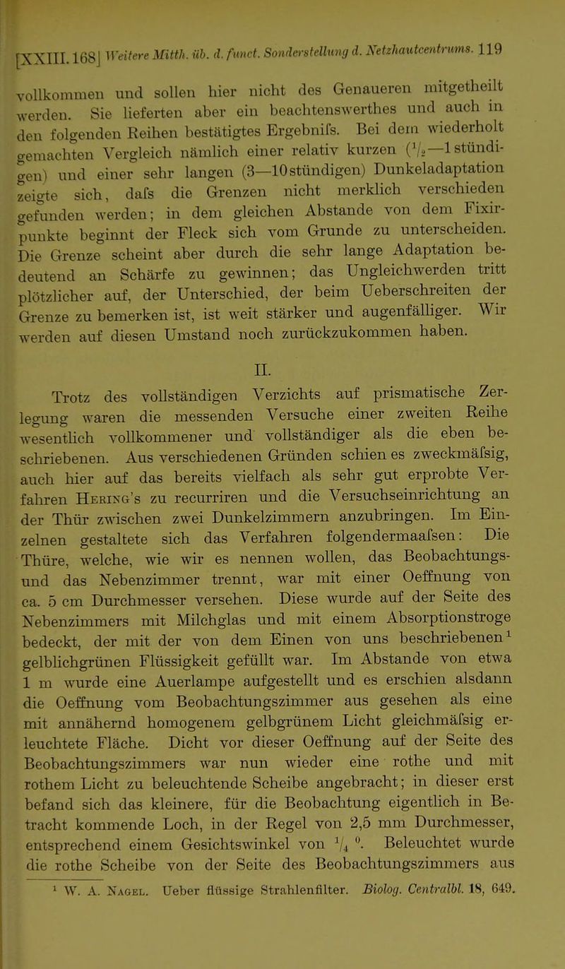 vollkommen und sollen hier nicht des Genaueren mitgetheilt werden. Sie lieferten aber ein beachtenswertes und auch in den folgenden Reihen bestätigtes Ergebnifs. Bei dem wiederholt gemachten Vergleich nämlich einer relativ kurzen (V*—1 stündi- gen) und einer sehr langen (3—10 stündigen) Dunkeladaptation zeigte sich, dafs die Grenzen nicht merklich verschieden gefunden werden; in dem gleichen Abstände von dem Fixir- punkte beginnt der Fleck sich vom Grunde zu unterscheiden. Die Grenze scheint aber durch die sehr lange Adaptation be- deutend an Schärfe zu gewinnen; das Ungleichwerden tritt plötzlicher auf, der Unterschied, der beim Ueberschreiten der Grenze zu bemerken ist, ist weit stärker und augenfälliger. Wir werden auf diesen Umstand noch zurückzukommen haben. II. Trotz des vollständigen Verzichts auf prismatische Zer- legung waren die messenden Versuche einer zweiten Reihe wesentlich vollkommener und vollständiger als die eben be- schriebenen. Aus verschiedenen Gründen schien es zweckmäfsig, auch hier auf das bereits vielfach als sehr gut erprobte Ver- fahren Hering's zu recurriren und die Versuchseinrichtung an der Thür zwischen zwei Dunkelzimmern anzubringen. Im Ein- zelnen gestaltete sich das Verfahren folgendermaafsen: Die Thüre, welche, wie wir es nennen wollen, das Beobachtungs- und das Nebenzimmer trennt, war mit einer Oeffnung von ca. 5 cm Durchmesser versehen. Diese wurde auf der Seite des Nebenzimmers mit Milchglas und mit einem Absorptionstroge bedeckt, der mit der von dem Einen von uns beschriebenen1 gelblichgrünen Flüssigkeit gefüllt war. Im Abstände von etwa 1 m wurde eine Auerlampe aufgestellt und es erschien alsdann die Oeffnung vom Beobachtungszimmer aus gesehen als eine mit annähernd homogenem gelbgrünem Licht gleichmäfsig er- leuchtete Fläche. Dicht vor dieser Oeffnung auf der Seite des Beobachtungszimmers war nun wieder eine rothe und mit rothem Licht zu beleuchtende Scheibe angebracht; in dieser erst befand sich das kleinere, für die Beobachtung eigentlich in Be- tracht kommende Loch, in der Regel von 2,5 mm Durchmesser, entsprechend einem Gesichtswinkel von 1I4 °. Beleuchtet wurde die rothe Scheibe von der Seite des Beobachtungszimmers aus 1 W. A. Nagel. Ueber flüssige Strahlenfilter. Biolog. Centralbl. 18, 649.