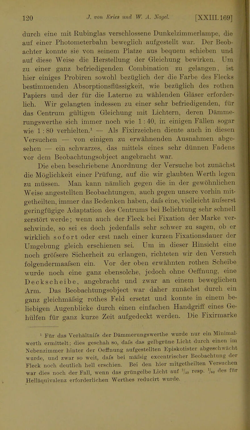 durch eine mit Rubinglas verschlossene Dunkelzimmerlampe, die auf einer Photometerbahn beweglich aufgestellt war. Der Beob- achter konnte sie von seinem Platze aus bequem schieben und auf diese Weise die Herstellung der Gleichung bewirken. Um zu einer ganz befriedigenden Combination zu gelangen, hier einiges Probiren sowohl bezüglich der die Farbe des Flecks bestimmenden Absorptionsflüssigkeit, wie bezüglich des rothen Papiers und der für die Laterne zu wählenden Gläser erforder- lich. Wir gelangten indessen zu einer sehr befriedigenden, für das Centrum gültigen Gleichung mit Lichtern, deren Dämme- rungswerthe sich immer noch wie 1 :40, in einigen Fällen sogar wie 1:80 verhielten.1 — Als Fixirzeichen diente auch in diesen Versuchen — von einigen zu erwähnenden Ausnahmen abge- sehen — ein schwarzes, das mittels eines sehr dünnen Fadens vor dem Beobachtungsobject angebracht war. Die eben beschriebene Anordnung der Versuche bot zunächst die Möglichkeit einer Prüfung, auf die wir glaubten Werth legen zu müssen. Man kann nämlich gegen die in der gewöhnlichen Weise angestellten Beobachtungen, auch gegen unsere vorhin mit- getheilten, immer das Bedenken haben, dafs eine, vielleicht äufserst geringfügige Adaptation des Centrums bei Belichtung sehr schnell zerstört werde; wenn auch der Fleck bei Fixation der Marke ver- schwinde, so sei es doch jedenfalls sehr schwer zu sagen, ob er wirklich sofort oder erst nach einer kurzen Fixationsdauer der Umgebung gleich erschienen sei. Um in dieser Hinsicht eine noch gröfsere Sicherheit zu erlangen, richteten wir den Versuch folgendermaafsen ein. Vor der oben erwähnten rothen Scheibe wurde noch eine ganz ebensolche, jedoch ohne Oeffnung, eine Deckscheibe, angebracht und zwar an einem beweglichen Arm. Das Beobachtungsobject war daher zunächst durch ein ganz gleichmäfsig rothes Feld ersetzt und konnte in einem be- liebigen Augenblicke durch einen einfachen Handgriff eines Ge- hülfen für ganz kurze Zeit aufgedeckt werden. Die Fixirmarko 1 Für das Verhältnifs der Dämmerungswerthe wurde nur ein Minima werth ermittelt; dies geschah so, dafs das gelbgrüne Licht durch einen h Nebenzimmer hinter der Oeffnung aufgestellten Episkotister abgeschwäcl wurde, und zwar so weit, dafs bei mäfsig excentrischer Beobachtung de. Fleck noch deutlich hell erschien. Bei den hier mitgetheilten Versuchen war dies noch der Fall, wenn das grüngelbe Licht auf % resp. 7«o des für Helläquivalenz erforderlichen Werthes reducirt wurde.