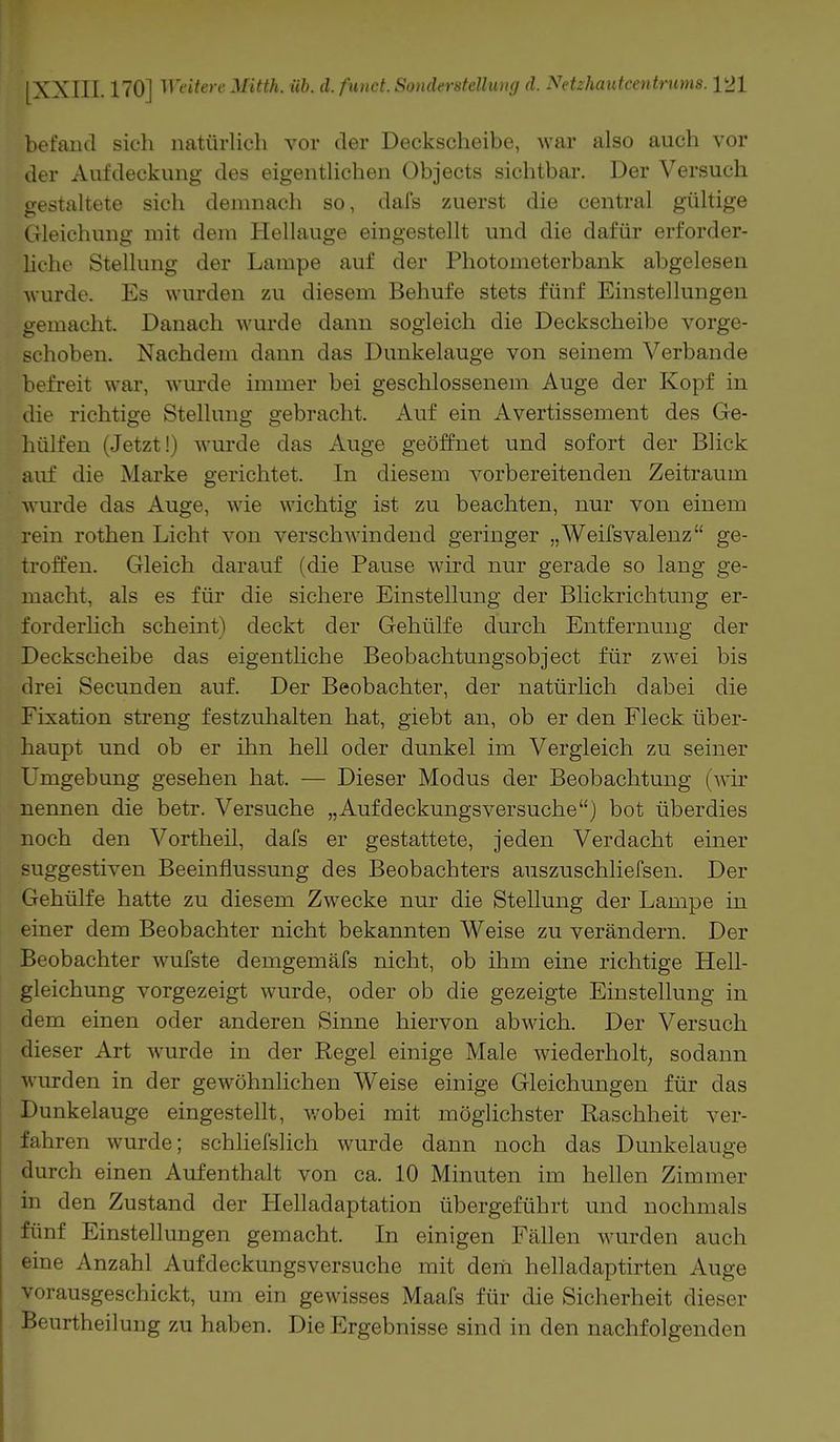 befand sich natürlich vor der Deckscheibe, war also auch vor der Aufdeckung des eigentlichen Objects sichtbar. Der Versuch gestaltete sich demnach so, dafs zuerst die central gültige Gleichung mit dem Hellauge eingestellt und die dafür erforder- liche Stellung der Lampe auf der Photometerbank abgelesen ■wurde. Es wurden zu diesem Behufe stets fünf Einstellungen gemacht. Danach wurde dann sogleich die Deckscheibe vorge- schoben. Nachdem dann das Dunkelauge von seinem Verbände befreit war, wurde immer bei geschlossenem Auge der Kopf in die richtige Stellung gebracht. Auf ein Avertissement des Ge- hülfen (Jetzt!) wurde das Auge geöffnet und sofort der Blick auf die Marke gerichtet. In diesem vorbereitenden Zeitraum wurde das Auge, wie wichtig ist zu beachten, nur von einem rein rothen Licht von verschwindend geringer „Weifsvalenz ge- troffen. Gleich darauf (die Pause wird nur gerade so lang ge- macht, als es für die sichere Einstellung der Blickrichtung er- forderlich scheint) deckt der Gehülfe durch Entfernung der Deckscheibe das eigentliche Beobachtungsobject für zwei bis drei Secunden auf. Der Beobachter, der natürlich dabei die Fixation streng festzuhalten hat, giebt an, ob er den Fleck über- haupt und ob er ihn hell oder dunkel im Vergleich zu seiner Umgebung gesehen hat. -— Dieser Modus der Beobachtung (wir nennen die betr. Versuche „Aufdeckungsversuche) bot überdies noch den Vortheil, dafs er gestattete, jeden Verdacht einer suggestiven Beeinflussung des Beobachters auszuschliefsen. Der Gehülfe hatte zu diesem Zwecke nur die Stellung der Lampe in einer dem Beobachter nicht bekannten Weise zu verändern. Der Beobachter wufste demgemäfs nicht, ob ihm eine richtige Hell- gleichung vorgezeigt wurde, oder ob die gezeigte Einstellung in dem einen oder anderen Sinne hiervon abwich. Der Versuch dieser Art wurde in der Regel einige Male wiederholt, sodann wurden in der gewöhnlichen Weise einige Gleichungen für das Dunkelauge eingestellt, wobei mit möglichster Raschheit ver- fahren wurde; schliefslich wurde dann noch das Dunkelauge durch einen Aufenthalt von ca. 10 Minuten im hellen Zimmer in den Zustand der Helladaptation übergeführt und nochmals fünf Einstellungen gemacht. In einigen Fällen wurden auch eine Anzahl Aufdeckungsversuche mit dem helladaptirten Auge vorausgeschickt, um ein gewisses Maafs für die Sicherheit dieser Beurtheilung zu haben. Die Ergebnisse sind in den nachfolgenden