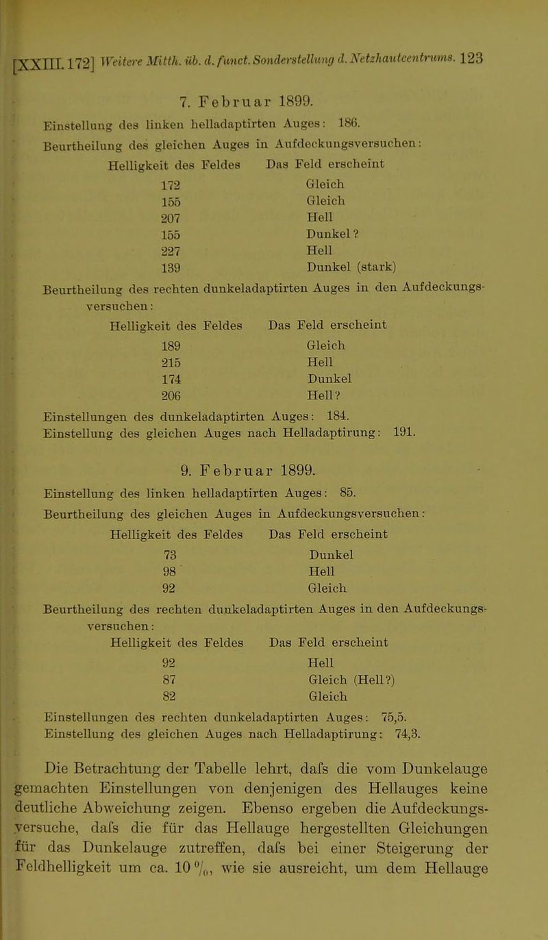 7. Februar 1899. Einstellung des linken helladaptirten Auges: 186. Beurtheilung des gleichen Auges in Aufdeckungsversuchen: Helligkeit des Feldes Das Feld erscheint 172 Gleich 155 Gleich 207 Hell L55 Dunkel ? 227 Hell 139 Dunkel (stark) Beurtheilung des rechten dunkeladaptirten Auges in den Aufdeckungs- versuchen : Helligkeit des Feldes Das Feld erscheint 189 Gleich 215 Hell 174 Dunkel 206 Hell? Einstellungen des dunkeladaptirten Auges: 184. Einstellung des gleichen Auges nach Helladaptirung: 191. 9. Februar 1899. Einstellung des linken helladaptirten Auges: 85. Beurtheilung des gleichen Auges in Aufdeckungsversuchen: Helligkeit des Feldes Das Feld erscheint 73 Dunkel 98 Hell 92 Gleich Beurtheilung des rechten dunkeladaptirten Auges in den Aufdeckungs- versuchen : Helligkeit des Feldes Das Feld erscheint 92 Hell 87 Gleich (Hell?) 82 Gleich Einstellungen des rechten dunkeladaptirten Auges: 75,5. Einstellung des gleichen Auges nach Helladaptirung: 74,3. Die Betrachtung der Tabelle lehrt, dafs die vom Dunkelauge gemachten Einstellungen von denjenigen des Hellauges keine deutliche Abweichung zeigen. Ebenso ergeben die Aufdeckungs- yersuche, dafs die für das Hellauge hergestellten Gleichungen für das Dunkelauge zutreffen, dafs bei einer Steigerung der Feldhelligkeit um ca. 10°/o> wie sie ausreicht, um dem Hellauge