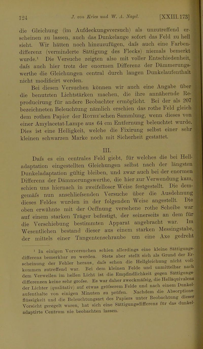 die Gleichung (im Aufdeckungsversuch) als unzutreffend er-1 scheinen zu lassen, auch das Dunkelauge sofort das Feld zu hell sieht. Wir hätten noch hinzuzufügen, dafs auch eine Farben- ] differenz (verminderte Sättigung des Flecks) niemals bemerkt wurde.1 Die Versuche zeigten also mit voller Entschiedenheit, dafs auch hier trotz der enormen Differenz der Dämmerungs- werthe die Gleichungen central durch langen Dunkelaufentlmlt nicht modificirt werden. Bei diesen Versuchen können wir auch eine Angabe über die benutzten Lichtstärken machen, die ihre annähernde Re- producirung für andere Beobachter ermöglicht. Bei der als 207 bezeichneten Beleuchtung nämlich erschien das rothe Feld gleich dem rothen Papier der RoTHE'schen Sammlung, wenn dieses von einer Amylacetat-Lampe aus 64 cm Entfernung beleuchtet wurde. Dies ist eine Helligkeit, welche die Fixirung selbst einer sehr kleinen schwarzen Marke noch mit Sicherheit gestattet. in. Dafs es ein centrales Feld giebt, für welches die bei Hell- j adaptation eingestellten Gleichungen selbst nach der längsten Dunkeladaptation gültig bleiben, und zwar auch bei der enormen Differenz der Dämmerungswerthe, die hier zur Verwendung kam, schien uns hiernach in zweifelloser Weise festgestellt. Die dem- gemäfs nun anschliefsenden Versuche über die Ausdehnung dieses Feldes wurden in der folgenden Weise angestellt. Die oben erwähnte mit der Oeffnung versehene rothe Scheibe war auf einem starken Träger befestigt, der seinerseits an dem für die Verschiebung bestimmten Apparat angebracht war. Im Wesentlichen bestand dieser aus einem starken Messingstabe, der mittels einer Tangentenschraube um eine Axe gedreht 1 In einigen Vorversuchen schien allerdings eine kleine Sättigungs- differenz bemerkbar zu werden. Stets aber stellt sich als Grund der Er- scheinung der Febler heraus, dafs schon die Hellgleichun- nicht voll- kommen zutreffend war. Bei dem kleinen Felde und unmittelbar nach dem Verweilen im hellen Licht ist die Empfindlichkeit gegen Sättigungs- differenzen keine sehr grofse. Es war daher zweckmärsig, die Helläquivalena der Lichter (qualitativ] auf etwas gröfserem Felde und nach einem Dunkel- aufenthalte von einigen Minuten zu prüfen. Nachdem die Absorptions- flüssigkeit und die Beleuchtungsart des Papiers unter Beobachtung dieser Vorsicht geregelt waren, hat sich eine Sättigungsdifferenz für das dunkel- adaptirte Centrum nie beobachten lassen.