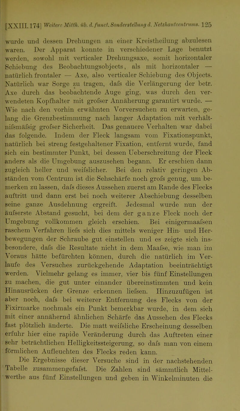 ■wurde und dessen Drehungen an einer Kreistheilung abzulesen waren. Der Apparat konnte in verschiedener Lage benutzt werden, sowohl mit verticaler Drehungsaxe, somit horizontaler Schiebung des Beobachtungsobjects, als mit horizontaler — natürlich frontaler — Axe, also verticaler Schiebung des Objects. Natürlich war Sorge zu tragen, dafs die Verlängerung der betr. Axe durch das beobachtende Auge ging, was durch den ver- wendeten Kopfhalter mit grofser Annäherung garantirt wurde. — Wie nach den vorhin erwähnten Vorversuchen zu erwarten, ge- lang die Grenzbestimmung nach langer Adaptation mit verhält- nifsmäfsig grofser Sicherheit. Das genauere Verhalten war dabei das folgende. Indem der Fleck langsam vom Fixationspunkt, natürlich bei streng festgehaltener Fixation, entfernt wurde, fand sich ein bestimmter Punkt, bei dessen Ueberschreitung der Fleck anders als die Umgebung auszusehen begann. Er erschien dann zugleich heller und weifslicher. Bei den relativ geringen Ab- ständen vom Centrum ist die Sehschärfe noch grofs genug, um be- merken zu lassen, dafs dieses Aussehen zuerst am Rande des Flecks auftritt und dann erst bei noch weiterer Abschiebung desselben seine ganze Ausdehnung ergreift. Jedesmal wurde nun der äufserste Abstand gesucht, bei dem der ganze Fleck noch der Umgebung vollkommen gleich erschien. Bei einigermaafsen raschem Verfahren liefs sich dies mittels weniger Hin- und Her- bewegungen der Schraube gut einstellen und es zeigte sich ins- besondere, dafs die Eesultate nicht in dem Maafse, wie man im Voraus hätte befürchten können, durch die natürlich im Ver- laufe des Versuches zurückgehende Adaptation beeinträchtigt werden. Vielmehr gelang es immer, vier bis fünf Einstellungen zu machen, die gut unter einander übereinstimmten und kein Hinausrücken der Grenze erkennen liefsen. Hinzuzufügen ist aber noch, dafs bei weiterer Entfernung des Flecks von der Fixirmarke nochmals ein Punkt bemerkbar wurde, in dem sich mit einer annähernd ähnlichen Schärfe das Aussehen des Flecks fast plötzlich änderte. Die matt weifsliche Erscheinung desselben erfuhr hier eine rapide Veränderung durch das Auftreten einer sehr beträchtlichen Helligkeitssteigerung, so dafs man von einem förmlichen Aufleuchten des Flecks reden kann. Die Ergebnisse dieser Versuche sind in der nachstehenden Tabelle zusammengefafst. Die Zahlen sind sämmtlich Mittel- werthe aus fünf Einstellungen und geben in Winkelminuten die