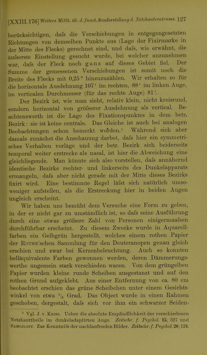 berücksichtigen, dafs die Verschiebungen in entgegengesetzten Richtungen von demselben Punkte aus (Lage der Fixirmarke in der Mitte des Flecks) gerechnet sind, und dafs, wie erwähnt, die äufserste Einstellung gesucht wurde, bei welcher anzunehmen war, dafs der Fleck noch ganz auf dieses Gebiet fiel. Der Summe der gemessenen Verschiebungen ist somit noch die Breite des Flecks mit 0,250 hinzuzuzählen. Wir erhalten so für die horizontale Ausdehnung 107' im rechten, 88' im linken Auge, im verticalen Durchmesser (für das rechte Auge) 81'. Der Bezirk ist, wie man sieht, relativ klein, nicht kreisrund, sondern horizontal von gröfserer Ausdehnung als vertical. Be- achtenswerth ist die Lage des Fixationspunktes in dem betr. Bezirk: sie ist keine centrale. Das Gleiche ist auch bei analogen Beobachtungen schon bemerkt worden.1 Während sich aber damals zunächst die Anschauung darbot, dafs hier ein symmetri- sches Verhalten vorläge und der betr. Bezirk sich beiderseits temporal weiter erstrecke als nasal, ist hier die Abweichung eine gleichliegende. Man könnte sich also vorstellen, dafs annähernd identische Bezirke rechter- und linkerseits des Dunkelapparats ermangeln, dafs aber nicht gerade mit der Mitte dieses Bezirks fixirt wird. Eine bestimmte Regel läfst sich natürlich umso- weniger aufstellen, als die Erstreckung hier in beiden Augen ungleich erscheint. Wir haben uns bemüht dem Versuche eine Form zu geben, in der er nicht gar zu umständlich ist, so dafs seine Ausführung durch eine etwas gröfsere Zahl von Personen einigermaafsen durchführbar erscheint. Zu diesem Zwecke wurde in Aquarell- farben ein Gelbgrün hergestellt, welches einem rothen Papier der KoTHE'schen Sammlung für den Deuteranopen genau gleich erschien und zwar bei Kerzenbeleuchtung. Auch so konnten helläquivalente Farben gewonnen werden, deren Dämmerungs- werthe ungemein stark verschieden waren. Von dem grüngelben Papier wurden kleine runde Scheiben ausgestanzt und auf den rothen Grund aufgeklebt. Aus einer Entfernung von ca. 80 cm beobachtet erschien das grüne Scheibchen unter einem Gesichts- winkel von etwa 1/s Grad. Das Object wurde in einen Rahmen geschoben, dergestalt, dafs sich vor ihm ein schwarzer Seiden- 1 Vgl. J. v. Krtes. Ueber die absolute Empfindlichkeit der verschiedenen Netzhauttheile im dunkeladaptirten Auge. Zeitschr. f. Psychol. 15, 327 und Samojloff. Zur Kenntnifs der nachlaufenden Bilder. Zeitschr. f. Psychol. 20,124.