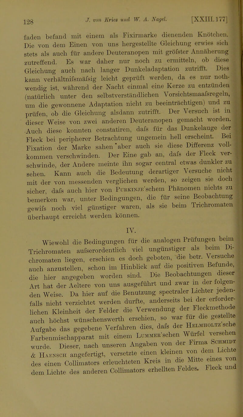 faden befand mit einem als Fixirmarke dienenden Knötchen. Die von dem Einen von uns hergestellte Gleichung erwies sich stets als auch für andere Deuteranopen mit gröfster Annäherung zutreffend. Es war daher nur noch zu ermitteln, ob diese Gleichung auch nach langer Dunkeladaptation zutrifft. Dies kann verhältnifsmäfsig leicht geprüft werden, da es nur not- wendig ist, während der Nacht einmal eine Kerze zu entzünden (natürlich unter den selbstverständlichen Vorsichtsmaafsregeln, um die gewonnene Adaptation nicht zu beeinträchtigen) und zu prüfen, ob die Gleichung alsdann zutrifft. Der Versuch ist in dieser Weise von zwei anderen Deuteranopen gemacht worden. Auch diese konnten constatiren, dafs für das Dunkelauge der Fleck bei peripherer Betrachtung ungemein hell erscheint. Bei Fixation der Marke sahen'aber auch sie diese Differenz voll- kommen verschwinden. Der Eine gab an, dafs der Fleck ver- , schwinde, der Andere meinte ihn sogar central etwas dunkler zu sehen. Kann auch die Bedeutung derartiger Versuche nicht mit der von messenden verglichen werden, so zeigen sie doch sicher, dafs auch hier von PüEKiNJE'schem Phänomen nichts zu bemerken war, unter Bedingungen, die für seine Beobachtung gewifs noch viel günstiger waren, als sie beim Trichromaten überhaupt erreicht werden können. IV. Wiewohl die Bedingungen für die analogen Prüfungen beim Trichromaten aufserordentlich viel ungünstiger als beim Di- chromaten liegen, erschien es doch geboten, die betr. Versuche auch anzustellen, schon im Hinblick auf die positiven Befunde, die hier angegeben worden sind. Die Beobachtungen dieser Art hat der Aeltere von uns ausgeführt und zwar in der folgen- den Weise. Da hier auf die Benutzung spectraler Lichter jeden- falls nicht verzichtet werden durfte, anderseits bei der erforder- lichen Kleinheit der Felder die Verwendung der Fleckmethode auch höchst wünschenswerth erschien, so war für die gestei te Aufgabe das gegebene Verfahren dies, dafs der HelmholtzscM Farbenmischapparat mit einem Lummer'sehen Würfel versehed wurde. Dieser, nach unseren Angaben von der Firma Somm, & Haknsch angefertigt, versetzte einen kleinen von dem Lichte des einen Collimators erleuchteten Kreis in die Mitte eines von dem Lichte des anderen Collimators erhellten Feldes. Heck und