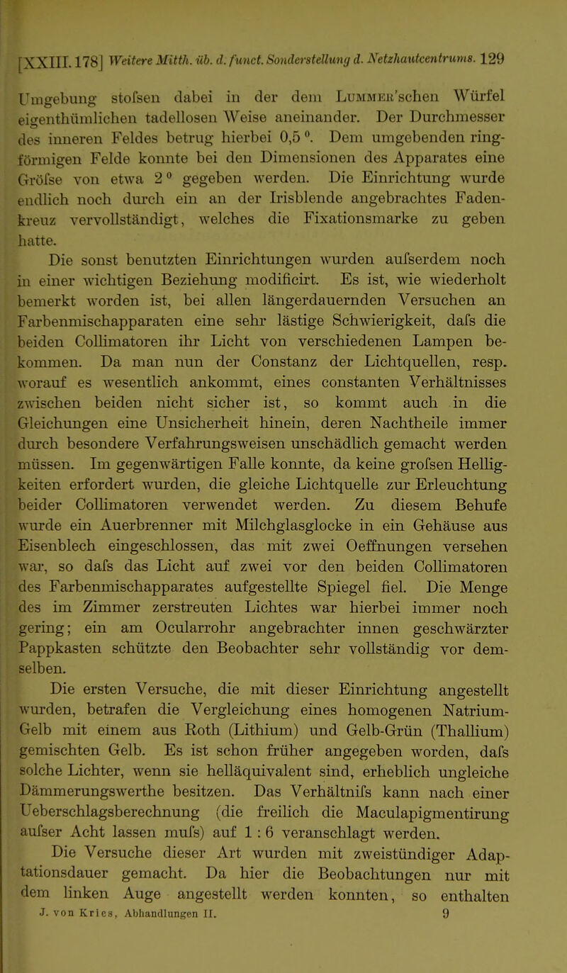 Umgebung stofsen dabei in der dem LuMMEii'schen Würfel eiffenthümlichen tadellosen Weise aneinander. Der Durchmesser des inneren Feldes betrug hierbei 0,5 °. Dem umgebenden ring- förmigen Felde konnte bei den Dimensionen des Apparates eine Gröfse von etwa 20 gegeben werden. Die Einrichtung wurde endlich noch durch ein an der Irisblende angebrachtes Faden- kreuz vervollständigt, welches die Fixationsmarke zu geben hatte. Die sonst benutzten Einrichtungen wurden aufserdem noch in einer wichtigen Beziehung modificirt. Es ist, wie wiederholt bemerkt worden ist, bei allen längerdauernden Versuchen an Farbenmischapparaten eine sehr lästige Schwierigkeit, dafs die beiden Collimatoren ihr Licht von verschiedenen Lampen be- kommen. Da man nun der Constanz der Lichtquellen, resp. worauf es wesentlich ankommt, eines constanten Verhältnisses zwischen beiden nicht sicher ist, so kommt auch in die Gleichungen eine Unsicherheit hinein, deren Nachtheile immer durch besondere Verfahrungsweisen unschädlich gemacht werden müssen. Im gegenwärtigen Falle konnte, da keine grofsen Hellig- keiten erfordert wurden, die gleiche Lichtquelle zur Erleuchtung beider Collimatoren verwendet werden. Zu diesem Behufe wurde ein Auerbrenner mit Milchglasglocke in ein Gehäuse aus Eisenblech eingeschlossen, das mit zwei Oeffnungen versehen war, so dafs das Licht auf zwei vor den beiden Collimatoren des Farbenmischapparates aufgestellte Spiegel fiel. Die Menge des im Zimmer zerstreuten Lichtes war hierbei immer noch gering; ein am Ocularrohr angebrachter innen geschwärzter Pappkasten schützte den Beobachter sehr vollständig vor dem- selben. Die ersten Versuche, die mit dieser Einrichtung angestellt wurden, betrafen die Vergleichung eines homogenen Natrium- Gelb mit einem aus Roth (Lithium) und Gelb-Grün (Thallium) gemischten Gelb. Es ist schon früher angegeben worden, dafs solche Lichter, wenn sie helläquivalent sind, erheblich ungleiche Dämmerungswerthe besitzen. Das Verhältnifs kann nach einer Ueberschlagsberechnung (die freilich die Maculapigmentirung aufser Acht lassen mufs) auf 1 : 6 veranschlagt werden. Die Versuche dieser Art wurden mit zweistündiger Adap- tationsdauer gemacht. Da hier die Beobachtungen nur mit dem linken Auge angestellt werden konnten, so enthalten J. von Krics, Abhandlungen Et. 9