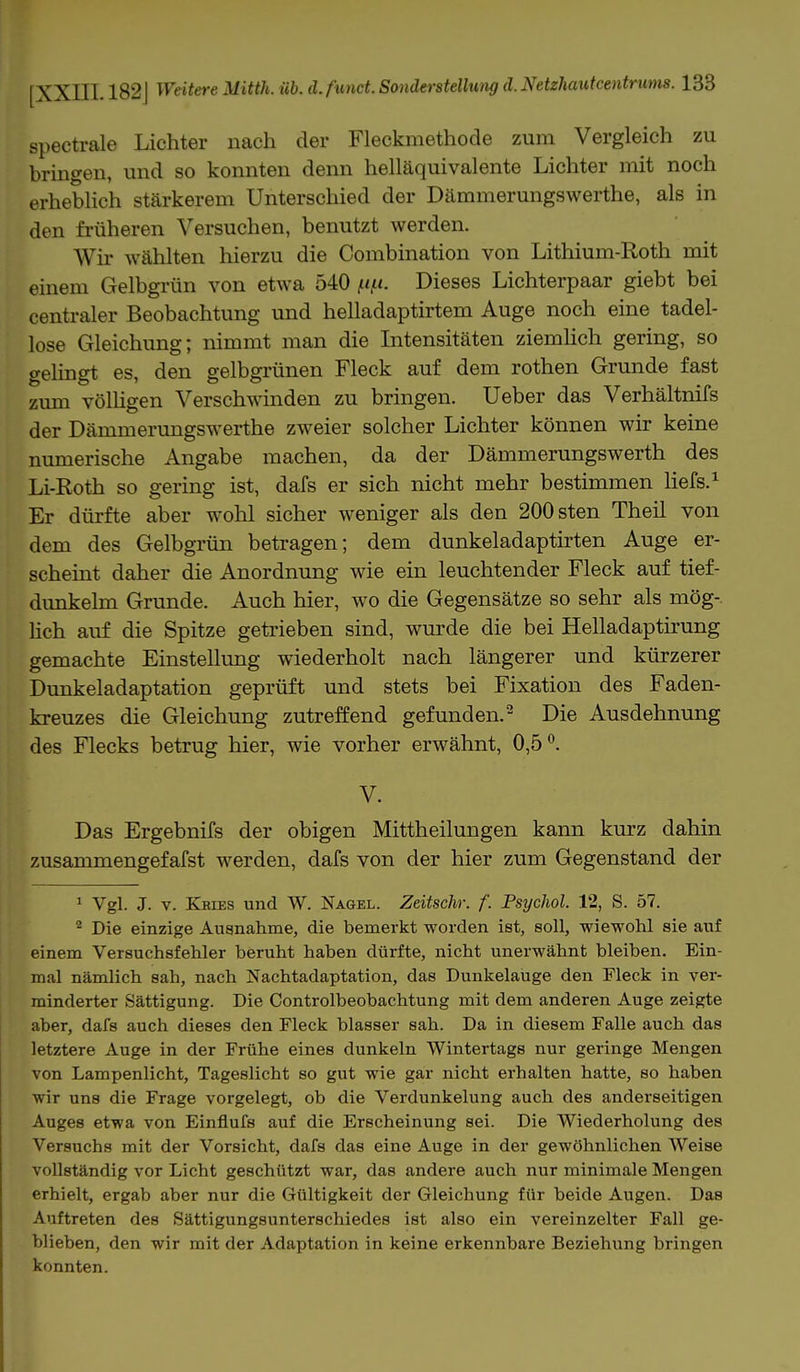 spectrale Lichter nach der Fleckmethode zum Vergleich zu bringen, und so konnten denn helläquivalente Lichter mit noch erheblich stärkerem Unterschied der Dämmerungswerthe, als in den früheren Versuchen, benutzt werden. Wir wählten hierzu die Combination von Lithium-Roth mit einem Gelbgrün von etwa 540 ml Dieses Lichterpaar giebt bei centraler Beobachtung und helladaptirtem Auge noch eine tadel- lose Gleichung; nimmt man die Intensitäten ziemlich gering, so gelingt es, den gelbgrünen Fleck auf dem rothen Grunde fast zum völligen Verschwinden zu bringen. Ueber das Verhältnifs der Dämmerungswerthe zweier solcher Lichter können wir keine numerische Angabe machen, da der Dämmerungswerth des Li-Roth so gering ist, dafs er sich nicht mehr bestimmen liefs.1 Er dürfte aber wohl sicher weniger als den 200sten Theil von dem des Gelbgrün betragen; dem dunkeladaptirten Auge er- scheint daher die Anordnung wie ein leuchtender Fleck auf tief- dunkelm Grunde. Auch hier, wo die Gegensätze so sehr als mög- lich auf die Spitze getrieben sind, wurde die bei Helladaptirung gemachte Einstellung wiederholt nach längerer und kürzerer Dunkeladaptation geprüft und stets bei Fixation des Faden- kreuzes die Gleichung zutreffend gefunden.2 Die Ausdehnung des Flecks betrug hier, wie vorher erwähnt, 0,5°. V. Das Ergebnifs der obigen Mittheilungen kann kurz dahin zusammengefafst werden, dafs von der hier zum Gegenstand der 1 Vgl. J. v. Kbies und W. Nagel. Zeitschr. f. Psychol. 12, S. 57. 2 Die einzige Ausnahme, die bemerkt worden ist, soll, wiewohl sie auf einem Versuchsfehler beruht haben dürfte, nicht unerwähnt bleiben. Ein- mal nämlich sah, nach Nachtadaptation, das Dunkelauge den Fleck in ver- minderter Sättigung. Die Controlbeobachtung mit dem anderen Auge zeigte aber, dafs auch dieses den Fleck blasser sah. Da in diesem Falle auch das letztere Auge in der Frühe eines dunkeln Wintertags nur geringe Mengen von Lampenlicht, Tageslicht so gut wie gar nicht erhalten hatte, so haben wir uns die Frage vorgelegt, ob die Verdunkelung auch des anderseitigen Auges etwa von Einflufs auf die Erscheinung sei. Die Wiederholung des Versuchs mit der Vorsicht, dafs das eine Auge in der gewöhnlichen Weise vollständig vor Licht geschützt war, das andere auch nur minimale Mengen erhielt, ergab aber nur die Gültigkeit der Gleichung für beide Augen. Das Auftreten des Sättigungsunterschiedes ist also ein vereinzelter Fall ge- blieben, den wir mit der Adaptation in keine erkennbare Beziehung bringen konnten.