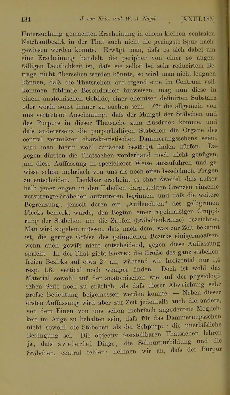 Untersuchung gemachten Erscheinung in einem kleinen centralen Netzhautbezirk in der That auch nicht die geringste Spur nach- gewiesen werden konnte. Erwägt man, dafs es sich dabei um eine Erscheinung handelt, die peripher von einer so augen- fälligen Deutlichkeit ist, dafs sie selbst bei sehr reducirtem Be- trage nicht übersehen werden könnte, so wird man nicht leugnen können, dafs die Thatsachen auf irgend eine im Centruin voll- kommen fehlende Besonderheit hinweisen, mag nun diese in einem anatomischen Gebilde, einer chemisch definirten Substanz oder worin sonst immer zu suchen sein. Für die allgemein von uns vertretene Anschauung, dafs der Mangel der Stäbchen und des Purpurs in dieser Thatsache zum Ausdruck komme, und dafs andererseits die purpurhaltigen Stäbchen die Organe des central vermifsten charakteristischen Dämmerungssehens seien, wird man hierin wohl zunächst bestätigt finden dürfen. Da- gegen dürften die Thatsachen vorderhand noch nicht genügen, um diese Auffassung in speciellerer Weise auszuführen und ge- wisse schon mehrfach von uns als noch offen bezeichnete Fragen zu entscheiden. Denkbar erscheint es ohne Zweifel, dafs aufser- halb jener engen in den Tabellen dargestellten Grenzen einzelne versprengte Stäbchen aufzutreten beginnen, und dafs die weitere Begrenzung, jenseit deren ein „Aufleuchten des gelbgrünen Flecks bemerkt wurde, den Beginn einer regelmäfsigen Gruppi- rung der Stäbchen um die Zapfen (Stäbchenkränze) bezeichnet. Man wird zugeben müssen, dafs nach dem, was zur Zeit bekannt ist, die geringe Gröfse des gefundenen Bezirks einigermaafsen, wenn auch gewifs nicht entscheidend, gegen diese Auffassung spricht. In der That giebt Koste« die Gröfse des ganz stäbchen- freien Bezirks auf etwa 2° an, während wir horizontal nur 1,4 resp. 1,8, vertical noch weniger finden. Doch ist wohl das Material sowohl auf der anatomischen wie auf der physiologi- schen Seite noch zu spärlich, als dafs dieser Abweichung sehr gröfse Bedeutung beigemessen werden könnte. — Neben dieser ersten Auffassung wird aber zur Zeit jedenfalls auch die andere, von dem Einen von uns schon mehrfach angedeutete Möglich- keit im Auge zu behalten sein, dafs für das Dämmerungssehen nicht sowohl die Stäbchen als der Sehpurpur die unerläfsliche Bedingung sei. Die objectiv feststellbaren Thatsachen lehren ja, dafs zweierlei Dinge, die Sehpurpurbildung und die Stäbchen, central fehlen; nehmen wir an, dafs der Purpur