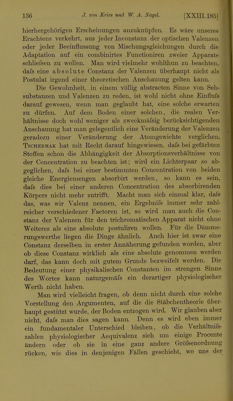 hierhergehörigen Erscheinungen anzuknüpfen. Es wäre unseres Erachtens verkehrt, aus jeder Inconstanz der optischen Valenzen oder jeder Beeinflussung von Mischungsgleichungen durch die Adaptation auf ein cornbinirtes Functioniren zweier Apparate schliefsen zu wollen. Man wird vielmehr wohlthun zu beachten, dafs eine absolute Constanz der Valenzen überhaupt nicht als Postulat irgend einer theoretischen Anschauung gelten kann. Die Gewohnheit, in einem völlig abstracten Sinne von Seh- substanzen und Valenzen zu reden, ist wohl nicht ohne Einflufs darauf gewesen, wenn man geglaubt hat, eine solche erwarten zu dürfen. Auf dem Boden einer solchen, die realen Ver- hältnisse doch wohl weniger als zweckmäfsig berücksichtigenden Anschauung hat man gelegentlich eine Veränderung der Valenzen geradezu einer Veränderung der Atomgewichte verglichen. Tschermak hat mit Recht darauf hingewiesen, dafs bei gefärbten Stoffen schon die Abhängigkeit der Absorptionsverhältnisse von der Concentration zu beachten ist; wird ein Lichterpaar so ab- geglichen, dafs bei einer bestimmten Concentration von beiden gleiche Energiemengen absorbirt werden, so kann es sein, dafs dies bei einer anderen Concentration des absorbirenden Körpers nicht mehr zutrifft. Macht man sich einmal klar, dafs das, was wir Valenz nennen, ein Ergebnifs immer sehr zahl- reicher verschiedener Factoren ist, so wird mau auch die Con- stanz der Valenzen für den trichromatischen Apparat nicht ohne Weiteres als eine absolute postuliren wollen. Für die Däinrne- rungswerthe liegen die Dinge ähnlich. Auch hier ist zwar eine Constanz derselben in erster Annäherung gefunden worden, aber ob diese Constanz wirklich als eine absolute genommen werden darf, das kann doch mit gutem Grunde bezweifelt werden. Die Bedeutung einer physikalischen Constanten im strengen Sinne des Wortes kann naturgemäß ein derartiger physiologischer Werth nicht haben. Man wird vielleicht fragen, ob denn nicht durch eine solche Vorstellung den Argumenten, auf die die Stäbchentheorie über- haupt gestützt wurde, der Boden entzogen wird. Wir glauben aber nicht, dafs man dies sagen kann. Denn es wird eben immer ein fundamentaler Unterschied bleiben, ob die Verhältnifs- zahlen physiologischer Aequivalenz sich um einige Procente ändern oder ob sie in eine ganz andere Gröfsenordnung rücken, wie dies in denjenigen Fällen geschieht, wo uns der