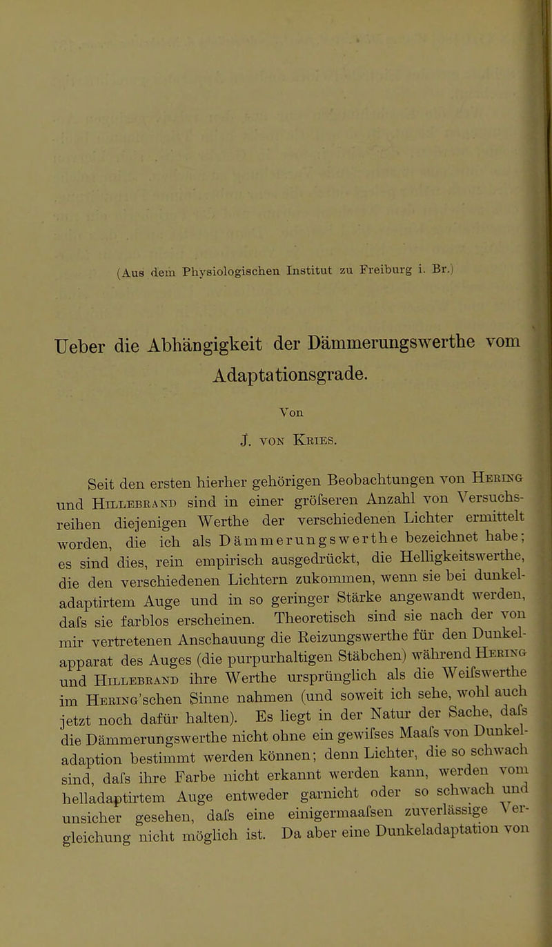 (Aus dem Physiologischen Institut zu Freiburg i. Br.) Ueber die Abhängigkeit der Dämmerungswerthe vom Adaptationsgrade. Von J. VON Kries. Seit den ersten hierher gehörigen Beobachtungen von Hering und Hillebrand sind in einer grösseren Anzahl von Versuchs- reihen diejenigen Werthe der verschiedenen Lichter ermittelt worden, die ich als Dämmerungswerthe bezeichnet habe; es sind dies, rein empirisch ausgedrückt, die Helligkeitswerthe, die den verschiedenen Lichtern zukommen, wenn sie bei dunkel- adaptirtem Auge und in so geringer Stärke angewandt werden, dafs sie farblos erscheinen. Theoretisch sind sie nach der von mir vertretenen Anschauung die Reizungswerthe für den Dunkel- apparat des Auges (die purpurhaltigen Stäbchen) während Hering und Hillebrand ihre Werthe ursprünglich als die Weifswerthe im Hering'sehen Sinne nahmen (und soweit ich sehe, wohl auch jetzt noch dafür halten). Es liegt in der Nato der Sache, dafs die Dämmerungswerthe nicht ohne ein gewifses Maafs von Dimke - adaption bestimmt werden können; denn Lichter, die so schwach sind dafs ihre Farbe nicht erkannt werden kann, werden vom helladaptirtem Auge entweder garnicht oder so schwach und unsicher gesehen, dafs eine einigermaafsen zuverlässige Ver- gleichung nicht möglich ist. Da aber eine Dunkeladaptation von