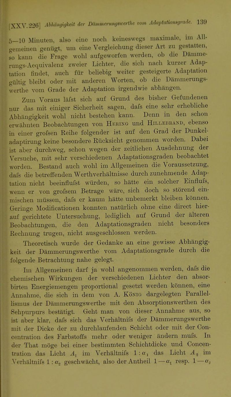 5—10 Minuten, also eine noch keineswegs maximale, im All- gemeinen genügt, um eine Vergleichung dieser Art zu gestatten, so kann die Frage wohl aufgeworfen werden, ob die Dämme- rungs-Aequivalenz zweier Lichter, die sich nach kurzer Adap- tation findet, auch für beliebig weiter gesteigerte Adaptation gültig bleibt oder mit anderen Worten, ob die Dämmerungs- werthe vom Grade der Adaptation irgendwie abhängen. Zum Voraus läfst sich auf Grund des bisher Gefundenen nur das mit einiger Sicherheit sagen, dafs eine sehr erhebliche Abhängigkeit wohl nicht bestehen kann. Denn in den schon erwähnten Beobachtungen von Hering und Hillebrand, ebenso in einer grofsen Reihe folgender ist auf den Grad der Dunkel- adaptirung keine besondere Rücksicht genommen worden. Dabei ist aber durchweg, schon wegen der zeitlichen Ausdehnung der Versuche, mit sehr verschiedenen Adaptationsgraden beobachtet worden. Bestand auch wohl im Allgemeinen die Voraussetzung, dafs die betreffenden Werthverhältnisse durch zunehmende Adap- tation nicht beeinflufst würden, so hätte ein solcher Einflufs, wenn er von grofsem Betrage wäre, sich doch so störend ein- mischen müssen, dafs er kaum hätte unbemerkt bleiben können. Geringe Modificationen konnten natürlich ohne eine direct hier- auf gerichtete Untersuchung, lediglich auf Grund der älteren Beobachtungen, die den Adaptationsgraden nicht besonders Rechnung trugen, nicht ausgeschlossen werden. Theoretisch wurde der Gedanke an eine gewisse Abhängig- keit der Dämmerungswerthe vom Adaptationsgrade durch die folgende Betrachtung nahe gelegt. Im Allgemeinen darf ja wohl angenommen werden, dafs die chemischen Wirkungen der verschiedenen Lichter den absor- birten Energiemengen proportional gesetzt werden können, eine Annahme, die sich in dem von A. König dargelegten Parallel- lismus der Dämmerungswerthe mit den Absorptionswerthen des Sehpurpurs bestätigt. Geht man von dieser Annahme aus, so ist aber klar, dafs sich das Verhältnifs der Dämmerungswerthe mit der Dicke der zu durchlaufenden Schicht oder mit der Con- centration des Farbstoffs mehr oder weniger ändern mufs. In der That möge bei einer bestimmten Schichtdicke und Concen- tration das Licht Al im Verhältnifs 1: a, das Licht A„ im Verhältnifs 1: a2 geschwächt, also der Antheil 1 — «t resp. 1 — er.