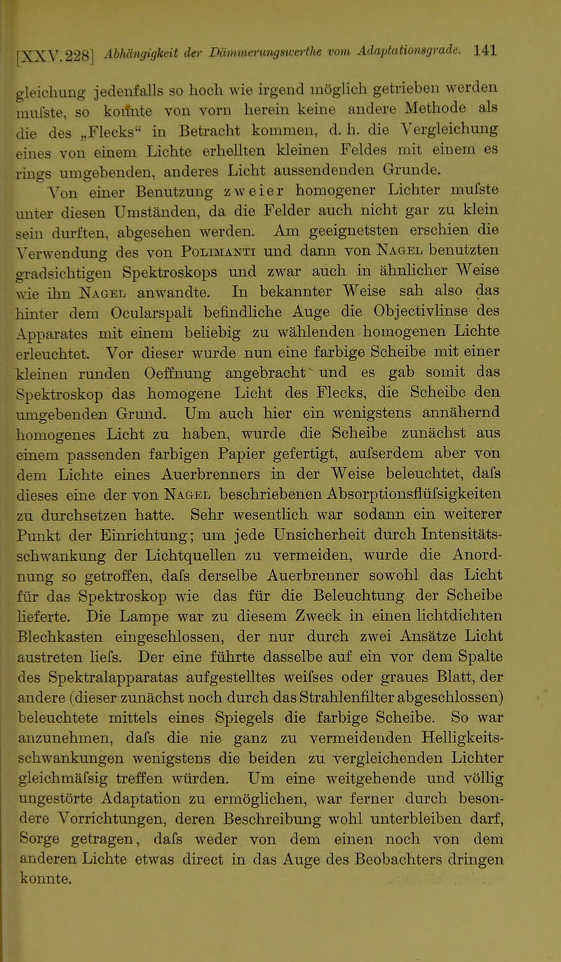 gleichung jedenfalls so hoch wie irgend möglich getrieben werden mul'ste, so koilnte von vorn herein keine andere Methode als die des „Flecks in Betracht kommen, d. h. die Vergleichung eines von einem Lichte erhellten kleinen Feldes mit einem es rings umgebenden, anderes Licht aussendenden Grunde. Von einer Benutzung zweier homogener Lichter mufste unter diesen Umständen, da die Felder auch nicht gar zu klein sein durften, abgesehen werden. Am geeignetsten erschien die Verwendung des von Polimanti und dann von Nagel benutzten gradsichtigen Spektroskops und zwar auch in ähnlicher Weise wie ihn Nagel anwandte. In bekannter Weise sah also das hinter dem Ocularspalt befindliche Auge die Objectivlinse des Apparates mit einem beliebig zu wählenden homogenen Lichte erleuchtet. Vor dieser wurde nun eine farbige Scheibe mit einer kleinen runden Oeffnung angebracht und es gab somit das Spektroskop das homogene Licht des Flecks, die Scheibe den umgebenden Grund. Um auch hier ein wenigstens annähernd homogenes Licht zu haben, wurde die Scheibe zunächst aus einem passenden farbigen Papier gefertigt, aufserdem aber von dem Lichte eines Auerbrenners in der Weise beleuchtet, dafs dieses eine der von Nagel beschriebenen Absorptionsflüfsigkeiten zu durchsetzen hatte. Sehr wesentlich war sodann ein weiterer Punkt der Einrichtung; um jede Unsicherheit durch Intensitäts- schwankung der Lichtquellen zu vermeiden, wurde die Anord- nung so getroffen, dafs derselbe Auerbrenner sowohl das Licht für das Spektroskop wie das für die Beleuchtung der Scheibe lieferte. Die Lampe war zu diesem Zweck in einen lichtdichten Blechkasten eingeschlossen, der nur durch zwei Ansätze Licht austreten liefs. Der eine führte dasselbe auf ein vor dem Spalte des Spektralapparatas aufgestelltes weifses oder graues Blatt, der andere (dieser zunächst noch durch das Strahlenfilter abgeschlossen) beleuchtete mittels eines Spiegels die farbige Scheibe. So war anzunehmen, dafs die nie ganz zu vermeidenden Helligkeits- schwankungen wenigstens die beiden zu vergleichenden Lichter gleichmäfsig treffen würden. Um eine weitgehende und völlig ungestörte Adaptation zu ermöglichen, war ferner durch beson- dere Vorrichtungen, deren Beschreibung wohl unterbleiben darf, Sorge getragen, dafs weder von dem einen noch von dem anderen Lichte etwas direct in das Auge des Beobachters dringen konnte.