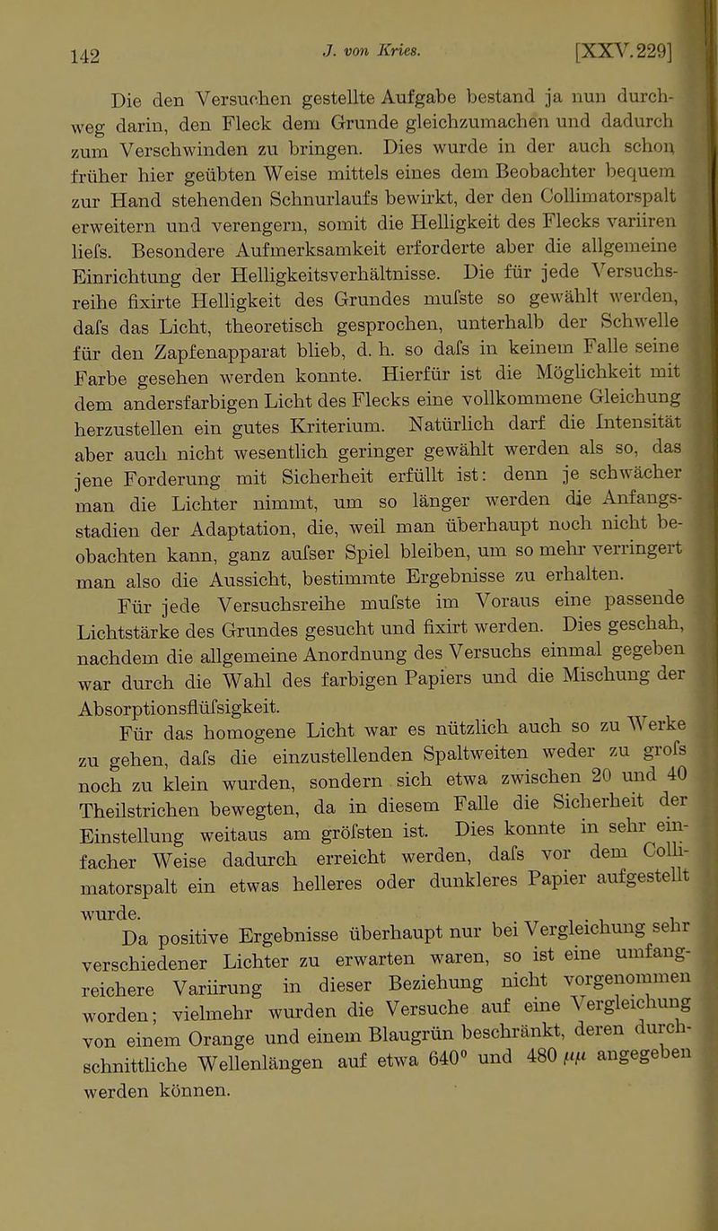 Die den Versuchen gestellte Aufgabe bestand ja nun durch- weg darin, den Fleck dem Grunde gleichzumachen und dadurch zum Verschwinden zu bringen. Dies wurde in der auch Bchon früher hier geübten Weise mittels eines dem Beobachter bequem zur Hand stehenden Schnurlaufs bewirkt, der den Collimatorspalt erweitern und verengern, somit die Helligkeit des Flecks variiren liefs. Besondere Aufmerksamkeit erforderte aber die allgemeine Einrichtung der HelligkeitsVerhältnisse. Die für jede Versuchs- reihe fixirte Helligkeit des Grundes mufste so gewählt werden, dafs das Licht, theoretisch gesprochen, unterhalb der Schwelle für den Zapfenapparat blieb, d. h. so dafs in keinem Falle seine Farbe gesehen werden konnte. Hierfür ist die Möglichkeit mit \ dem andersfarbigen Licht des Flecks eine vollkommene Gleichung herzustellen ein gutes Kriterium. Natürlich darf die Intensität aber auch nicht wesentlich geringer gewählt werden als so, das jene Forderung mit Sicherheit erfüllt ist: denn je schwächer man die Lichter nimmt, um so länger werden die Anfangs- stadien der Adaptation, die, weil man überhaupt noch nicht be- obachten kann, ganz aufser Spiel bleiben, um so mehr verringert man also die Aussicht, bestimmte Ergebnisse zu erhalten. Für jede Versuchsreihe mufste im Voraus eine passende Lichtstärke des Grundes gesucht und fixirt werden. Dies geschah, nachdem die allgemeine Anordnung des Versuchs einmal gegeben war durch die Wahl des farbigen Papiers und die Mischung der Absorptionsflüfsigkeit. Für das homogene Licht war es nützlich auch so zu Werke zu gehen, dafs die einzustellenden Spaltweiten weder zu grofs noch zu klein wurden, sondern sich etwa zwischen 20 und 40 Theilstrichen bewegten, da in diesem Falle die Sicherheit der Einstellung weitaus am gröfsten ist. Dies konnte in sehr ein- facher Weise dadurch erreicht werden, dafs vor dem Colli- matorspalt ein etwas helleres oder dunkleres Papier aufgestellt wurde. ' . . Da positive Ergebnisse überhaupt nur bei Vergleichung sehr verschiedener Lichter zu erwarten waren, so ist eine umfang- reichere Variirung in dieser Beziehung nicht vorgenommen worden; vielmehr wurden die Versuche auf eine Vergleichung von einem Orange und einem Blaugrün beschränkt, deren durch- schnittliche Wellenlängen auf etwa 640° und 480 m angegeben werden können.