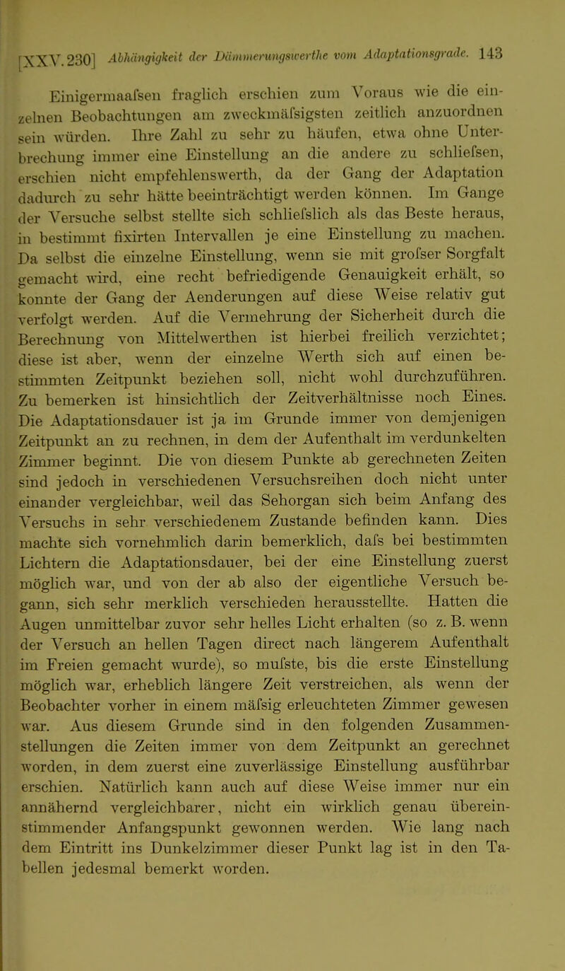 Einigermaafsen fraglich erschien zum Voraus wie die ein- zelnen Beobachtungen am zweckmäfsigsten zeitlich anzuordnen sein würden. Ihre Zahl zu sehr zu häufen, etwa ohne Unter- brechung immer eine Einstellung an die andere zu schliefsen, erschien nicht empfehlenswerth, da der Gang der Adaptation dadurch zu sehr hätte beeinträchtigt werden können. Im Gange der Versuche selbst stellte sich schliefslich als das Beste heraus, in bestimmt fixirten Intervallen je eine Einstellung zu machen. Da selbst die einzelne Einstellung, wenn sie mit grofser Sorgfalt gemacht wird, eine recht befriedigende Genauigkeit erhält, so konnte der Gang der Aenderungen auf diese Weise relativ gut verfolgt werden. Auf die Vermehrung der Sicherheit durch die Berechnung von Mittelwerthen ist hierbei freilich verzichtet; diese ist aber, wenn der einzelne Werth sich auf einen be- stimmten Zeitpunkt beziehen soll, nicht wohl durchzuführen. Zu bemerken ist hinsichtlich der Zeitverhältnisse noch Eines. Die Adaptationsdauer ist ja im Grunde immer von demjenigen Zeitpunkt an zu rechnen, in dem der Aufenthalt im verdunkelten Zimmer beginnt. Die von diesem Punkte ab gerechneten Zeiten sind jedoch in verschiedenen Versuchsreihen doch nicht unter einander vergleichbar, weil das Sehorgan sich beim Anfang des Versuchs in sehr verschiedenem Zustande befinden kann. Dies machte sich vornehmlich darin bemerklich, dafs bei bestimmten Lichtern die Adaptationsdauer, bei der eine Einstellung zuerst möglich war, und von der ab also der eigentliche Versuch be- gann, sich sehr merklich verschieden herausstellte. Hatten die Augen unmittelbar zuvor sehr helles Licht erhalten (so z. B. wenn der Versuch an hellen Tagen direct nach längerem Aufenthalt im Freien gemacht wurde), so mufste, bis die erste Einstellung möglich war, erheblich längere Zeit verstreichen, als wenn der Beobachter vorher in einem mäfsig erleuchteten Zimmer gewesen war. Aus diesem Grunde sind in den folgenden Zusammen- stellungen die Zeiten immer von dem Zeitpunkt an gerechnet worden, in dem zuerst eine zuverlässige Einstellung ausführbar erschien. Natürlich kann auch auf diese Weise immer nur ein annähernd vergleichbarer, nicht ein wirklich genau überein- stimmender Anfangspunkt gewonnen werden. Wie lang nach dem Eintritt ins Dunkelzimmer dieser Punkt lag ist in den Ta- bellen jedesmal bemerkt Avorden.