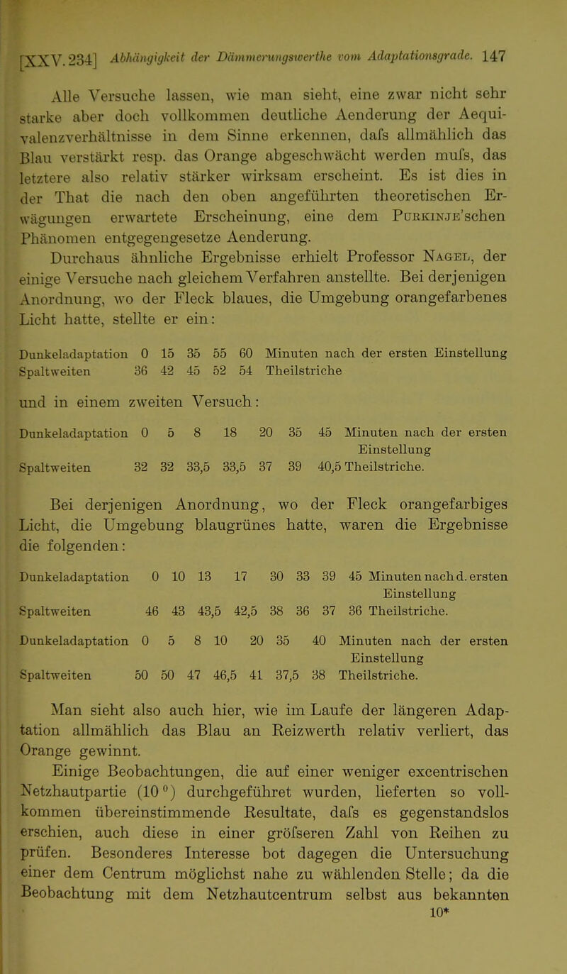 Alle Versuche lassen, wie man sieht, eine zwar nicht sehr starke aber doch vollkommen deutliche Aenderung der Aequi- valenzverhältnisse in dem Sinne erkennen, dafs allmählich das Blau verstärkt resp. das Orange abgeschwächt werden mufs, das letztere also relativ stärker wirksam erscheint. Es ist dies in der That die nach den oben angeführten theoretischen Er- wägungen erwartete Erscheinung, eine dem PmäKiNJE'schen Phänomen entgegengesetze Aenderung. Durchaus ähnliche Ergebnisse erhielt Professor Nagel, der einige Versuche nach gleichem Verfahren anstellte. Bei derjenigen Anordnung, wo der Fleck blaues, die Umgebung orangefarbenes Licht hatte, stellte er ein: Dunkeladaptation 0 15 35 55 60 Minuten nach der ersten Einstellung Spaltweiten 36 42 45 52 54 Theilstriche und in einem zweiten Versuch: Dunkeladaptation 0 5 8 18 20 35 45 Minuten nach der ersten Einstellung Spaltweiten 32 32 33,5 33,5 37 39 40,5 Theilstriche. Bei derjenigen Anordnung, wo der Fleck orangefarbiges Licht, die Umgebung blaugrünes hatte, waren die Ergebnisse die folgenden: Dunkeladaptation 0 10 13 17 30 33 39 45 Minuten nach d. ersten Einstellung Spaltweiten 46 43 43,5 42,5 38 36 37 36 Theilstriche. Dunkeladaptation 0 5 8 10 20 35 40 Minuten nach der ersten Einstellung Spaltweiten 50 50 47 46,5 41 37,5 38 Theilstriche. Man sieht also auch hier, wie im Laufe der längeren Adap- tation allmählich das Blau an Reizwerth relativ verliert, das Orange gewinnt. Einige Beobachtungen, die auf einer weniger excentrischen Netzhautpartie (10°) durchgeführet wurden, lieferten so voll- kommen übereinstimmende Resultate, dafs es gegenstandslos erschien, auch diese in einer gröfseren Zahl von Reihen zu prüfen. Besonderes Interesse bot dagegen die Untersuchung einer dem Centrum möglichst nahe zu wählenden Stelle; da die Beobachtung mit dem Netzhautcentrum selbst aus bekannten 10*