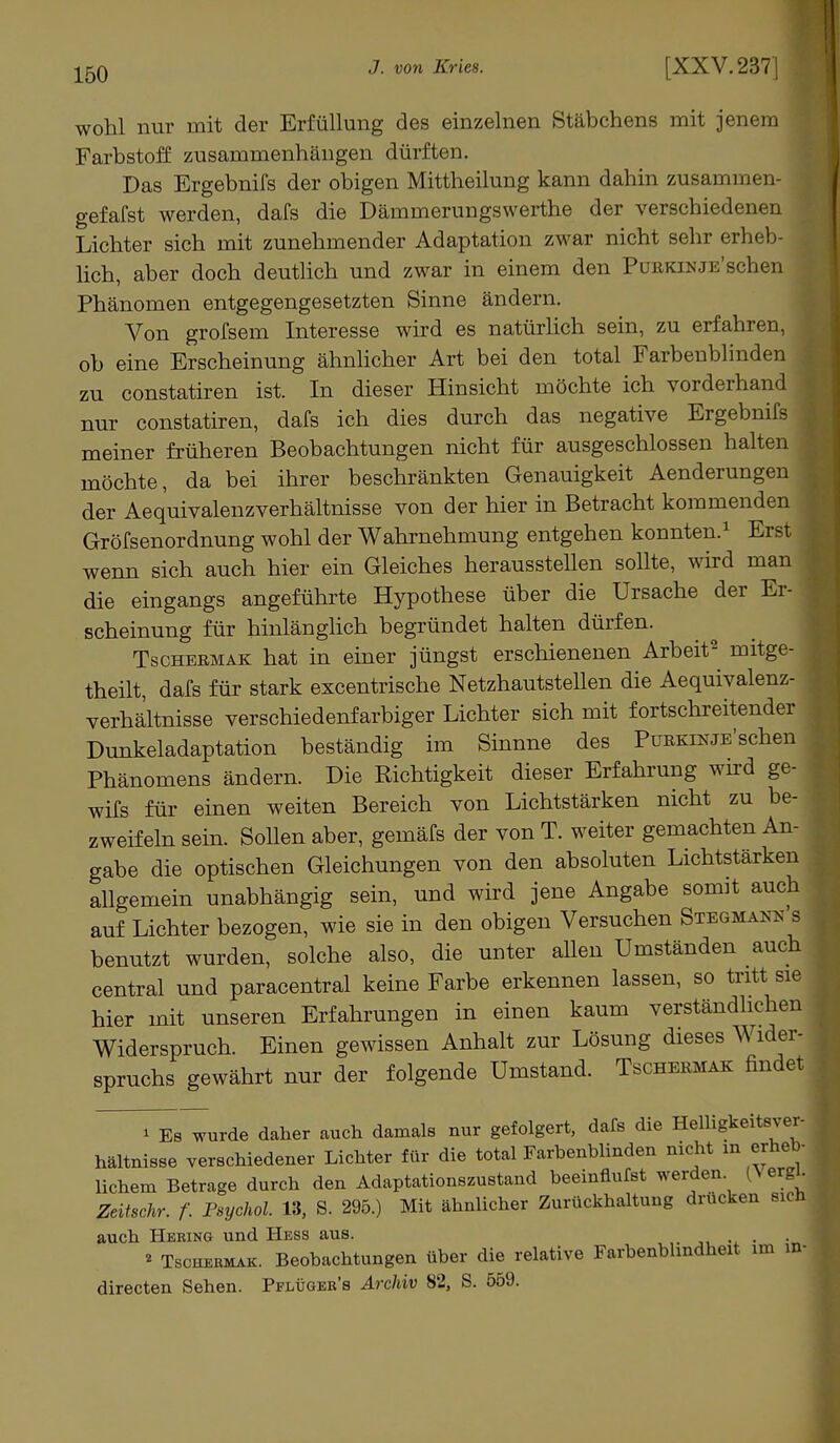wohl nur mit der Erfüllung des einzelnen Stäbchens mit jenem Farbstoff zusammenhängen dürften. Das Ergebnifs der obigen Mittheilung kann dahin zusammen- gefafst werden, dafs die Dämmerungswerthe der verschiedenen Lichter sich mit zunehmender Adaptation zwar nicht sehr erheb- lich, aber doch deutlich und zwar in einem den PüBKiNJE'schen Phänomen entgegengesetzten Sinne ändern. Von grofsem Interesse wird es natürlich sein, zu erfahren, ob eine Erscheinung ähnlicher Art bei den total Farbenblinden zu constatiren ist. In dieser Hinsicht möchte ich vorderhand nur constatiren, dafs ich dies durch das negative Ergebnifs meiner früheren Beobachtungen nicht für ausgeschlossen halten möchte, da bei ihrer beschränkten Genauigkeit Aenderungen der Aequivalenzverhältnisse von der hier in Betracht kommenden Gröfsenordnung wohl der Wahrnehmung entgehen konnten.1 Erst wenn sich auch hier ein Gleiches herausstellen sollte, wird man die eingangs angeführte Hypothese über die Ursache der Er- scheinung für hinlänglich begründet halten dürfen. Tschebmak hat in einer jüngst erschienenen Arbeit2 mitge- theilt, dafs für stark excentrische Netzhautstellen die Aequivalenz- verhältnisse verschiedenfarbiger Lichter sich mit fortschreitender Dunkeladaptation beständig im Sinnne des PüEKiNJE'schen Phänomens ändern. Die Richtigkeit dieser Erfahrung wird ge- wifs für einen weiten Bereich von Lichtstärken nicht zu be- zweifeln sein. Sollen aber, gemäfs der von T. weiter gemachten An- gabe die optischen Gleichungen von den absoluten Lichtstärken allgemein unabhängig sein, und wird jene Angabe somit auch auf Lichter bezogen, wie sie in den obigen Versuchen Stbgmaks s benutzt wurden, solche also, die unter allen Umständen auch central und paracentral keine Farbe erkennen lassen, so tritt sie hier mit unseren Erfahrungen in einen kaum verständlichen Widerspruch. Einen gewissen Anhalt zur Lösung dieses Wider- spruchs gewährt nur der folgende Umstand. Tschermak findet * Eb wurde daher auch damals nur gefolgert, dafs die Helligkeitsver- hältui8se verschiedener Lichter für die total Farbenblinden nicht m erheb- lichem Betrage durch den Adaptationszustand beeinflufst werden (\ ergl. Zeitschr. f. Psychol. 13, S. 295.) Mit ähnlicher Zurückhaltung drücken sich auch Hering und Hess aus. * Tscheemak. Beobachtungen über die relative Farbenblindheit im in- directen Sehen. Pflügeb's Archiv 82, S. 559.