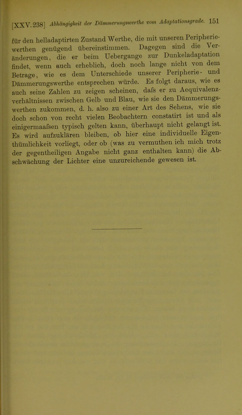 für den helladaptirten Zustand Werthe, die mit unseren Peripherie- werthen genügend übereinstimmen. Dagegen sind die Ver- änderungen, die er beim Uebergange zur Dunkeladaptation findet, wenn auch erheblich, doch noch lange nicht von dem Betrage, wie es dem Unterschiede unserer Peripherie- und Dämmerungswerthe entsprechen würde. Es folgt daraus, wie es auch seine Zahlen zu zeigen scheinen, dafs er zu Aequivalenz- verhältnissen zwischen Gelb und Blau, wie sie den Dämmerungs- werthen zukommen, d. h. also zu einer Art des Sehens, wie sie doch schon von recht vielen Beobachtern constatirt ist und als einigermaafsen typisch gelten kann, überhaupt nicht gelangt ist. Es wird aufzuklären bleiben, ob hier eine individuelle Eigen- tümlichkeit vorliegt, oder ob (was zu vermuthen ich mich trotz der gegenteiligen Angabe nicht ganz enthalten kann) die Ab- schwächung der Lichter eine unzureichende gewesen ist.