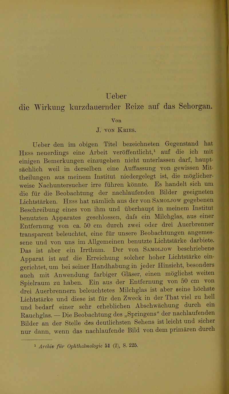 Ueber die Wirkung kurzdauernder Eeize auf das Sehorgan. Von J. VON Kries. Ueber den im obigen Titel bezeichneten Gegenstand hat Hess neuerdings eine Arbeit veröffentlicht,1 auf die ich mit einigen Bemerkungen einzugehen nicht unterlassen darf, haupt- sächlich weil in derselben eine Auffassung von gewissen Mit- theilungen aus meinem Institut niedergelegt ist, die möglicher- weise Nachuntersucher irre führen könnte. Es handelt sich um die für die Beobachtung der nachlaufenden Bilder geeigneten Lichtstärken. Hess hat nämlich aus der von Samoljow gegebenen Beschreibung eines von ihm und überhaupt in meinem Institut benutzten Apparates geschlossen, dafs ein Milchglas, aus einer Entfernung von ca. 50 cm durch zwei oder drei Auerbrenner transparent beleuchtet, eine für unsere Beobachtungen angemes- sene und von uns im Allgemeinen benutzte Lichtstärke darbiete. Das ist aber ein Irrthum. Der von Samoljow beschriebene Apparat ist auf die Erreichung solcher hoher Lichtstärke ein- gerichtet, um bei seiner Handhabung in jeder Hinsicht, besonders auch mit Anwendung farbiger Gläser, einen möglichst weiten Spielraum zu haben. Ein aus der Entfernung von 50 cm von drei Auerbrennern beleuchtetes Milchglas ist aber seine höchste Lichtstärke und diese ist für den Zweck in der That viel zu hell und bedarf einer sehr erheblichen Abschwächung durch ein Rauchglas. — Die Beobachtung des „Springens der nachlaufenden Bilder an der Stelle des deutlichsten Sehens ist leicht und sicher nur dann, wenn das nachlaufende Bild von dem primären durch
