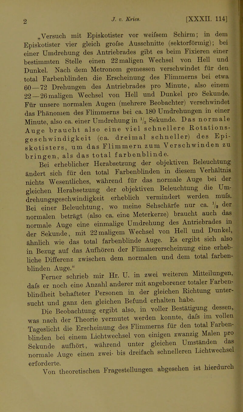 „Versuch mit Episkotister vor weifsera Schirm; in dem Episkotister vier gleich grofse Ausschnitte (sektorförmig); bei einer Umdrehung des Antriebrades gibt es beim Fixieren einer bestimmten Stelle einen 22 maligen Wechsel von Hell und Dunkel. Nach dem Metronom gemessen verschwindet für den total Farbenblinden die Erscheinung des Flimmerns bei etwa 60 — 72 Drehungen des Antriebrades pro Minute, also einem 22 —26 maligen Wechsel von Hell und Dunkel pro Sekunde. Für unsere normalen Augen (mehrere Beobachter) verschwindet das Phänomen des Flimmerns bei ca. 180 Umdrehungen in einer Minute, also ca. einer Umdrehung in 1/3 Sekunde. Das normale Auge braucht also eine viel schnellere Rotations- geschwindigkeit (ca. dreimal schneller) des Epi- skotisters, um das Flimmern zum Verschwinden zu bringen, als das total farbenblinde. Bei erhebücher Herabsetzung der objektiven Beleuchtung ändert sich für den total Farbenblinden in diesem Verhältnis nichts WesentUches, während für das normale Auge bei der gleichen Herabsetzung der objektiven Beleuchtung die Um- drehungsgeschwindigkeit erhebhch vermindert werden muTs. Bei einer Beleuchtung, wo meine Sehschärfe nur ca. V2 der normalen beträgt (also ca. eine Meterkerze) braucht auch das normale Auge eine einmahge Umdrehung des Antriebrades m der Sekunde, mit 22maligem Wechsel von Hell und Dunkel, ähnlich wie das total farbenblinde Auge. Es ergibt sich also in Bezug auf das Aufhören der Flimmererscheinung eme erheb- liche Differenz zwischen dem normalen und dem total farben- blinden Auge. Ferner schrieb mir Hr. U. in zwei weiteren Mitteilungen, dafs er noch eine Anzahl anderer mit angeborener totaler Farben- blindheit behafteter Personen in der gleichen Richtung unter- sucht und ganz den gleichen Befund erhalten habe. Die Beobachtung ergibt also, in voller Bestätigung dessen, was nach der Theorie vermutet werden konnte, dafs im vollen TagesUcht die Erscheinung des Flimmerns für den total Farben- blinden bei einem Lichtwechsel von einigen zwanzig Malen pro Sekunde aufhört, während unter gleichen Umständen das normale Auge einen zwei- bis dreifach schnelleren Lichtwechsel erforderte. , • ^ -u- a ^.,1-, Von theoretischen Fragestellungen abgesehen ist hierdurch