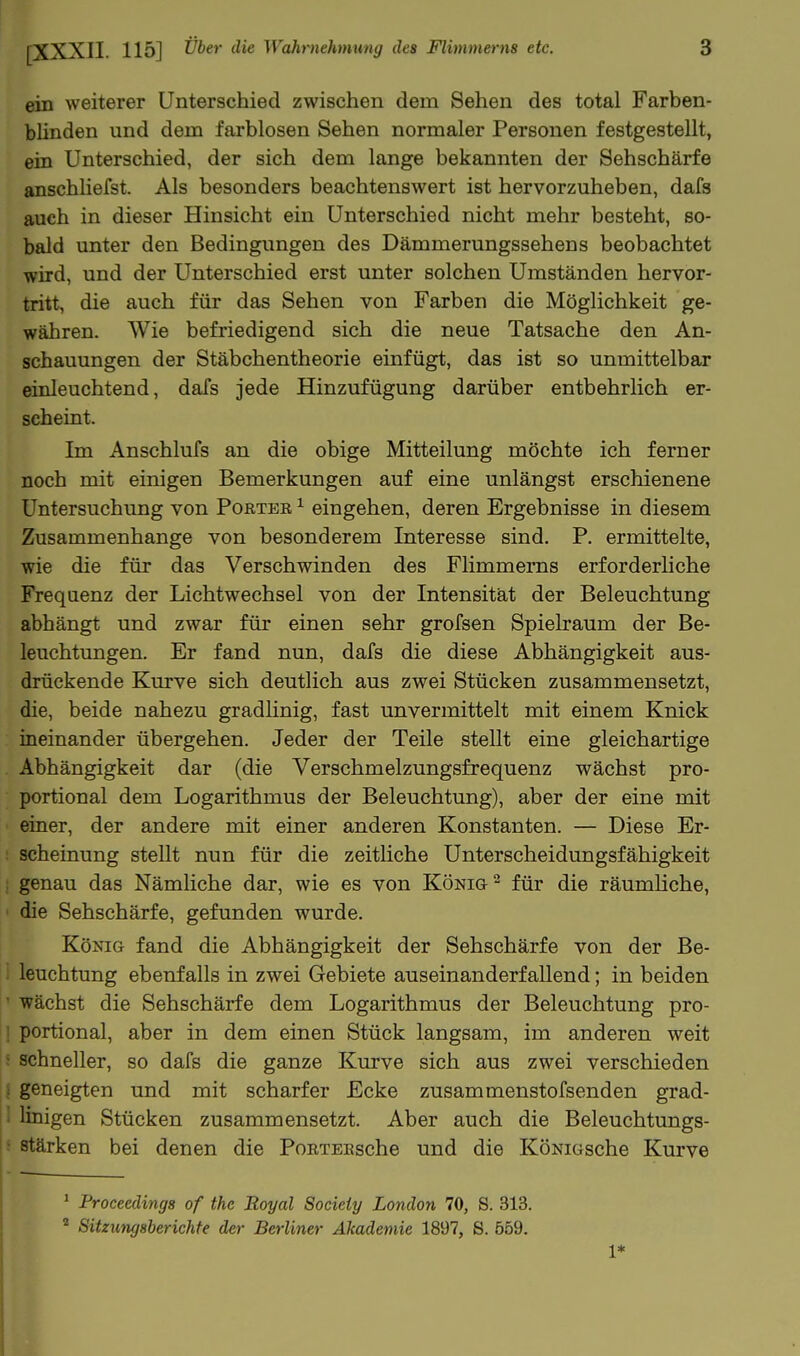 ein weiterer Unterschied zwischen dem Sehen des total Farben- blinden und dem farblosen Sehen normaler Personen festgestellt, ein Unterschied, der sich dem lange bekannten der Sehschärfe anschhefst. Als besonders beachtenswert ist hervorzuheben, dafs auch in dieser Hinsicht ein Unterschied nicht mehr besteht, so- bald unter den Bedingungen des Dämmerungssehens beobachtet wird, und der Unterschied erst unter solchen Umständen hervor- tritt, die auch für das Sehen von Farben die Möglichkeit ge- währen. Wie befriedigend sich die neue Tatsache den An- schauungen der Stäbchentheorie einfügt, das ist so unmittelbar einleuchtend, dafs jede Hinzufügung darüber entbehrlich er- seheint. Im Anschlufs an die obige Mitteilung möchte ich ferner noch mit einigen Bemerkungen auf eine unlängst erschienene Untersuchung von Porter ^ eingehen, deren Ergebnisse in diesem Zusammenhange von besonderem Interesse sind. P. ermittelte, wie die für das Verschwinden des Flimmerns erforderliche Frequenz der Lichtwechsel von der Intensität der Beleuchtung abhängt und zwar für einen sehr grofsen Spielraum der Be- leuchtungen. Er fand nun, dafs die diese Abhängigkeit aus- drückende Kurve sich deutlich aus zwei Stücken zusammensetzt, die, beide nahezu gradhnig, fast unvermittelt mit einem Knick ineinander übergehen. Jeder der Teile stellt eine gleichartige Abhängigkeit dar (die Verschmelzungsfrequenz wächst pro- portional dem Logarithmus der Beleuchtung), aber der eine mit einer, der andere mit einer anderen Konstanten. — Diese Er- scheinung stellt nun für die zeitliche Unterscheidungsfähigkeit : genau das Nämliche dar, wie es von König - für die räumhche, die Sehschärfe, gefunden wurde. König fand die Abhängigkeit der Sehschärfe von der Be- leuchtung ebenfalls in zwei Gebiete auseinanderfallend; in beiden ' wächst die Sehschärfe dem Logarithmus der Beleuchtung pro- ] portional, aber in dem einen Stück langsam, im anderen weit ; schneller, so dafs die ganze Kurve sich aus zwei verschieden I geneigten und mit scharfer Ecke zusammenstofsenden grad- 1 linigen Stücken zusammensetzt. Aber auch die Beleuchtungs- ; stärken bei denen die PoRTEEsche und die KöNiGsche Kurve ^ Proceedings of the Royal Society London 70, S. 313.  Sitziingsberichfe der Berliner Akademie 1897, S. 559. 1*