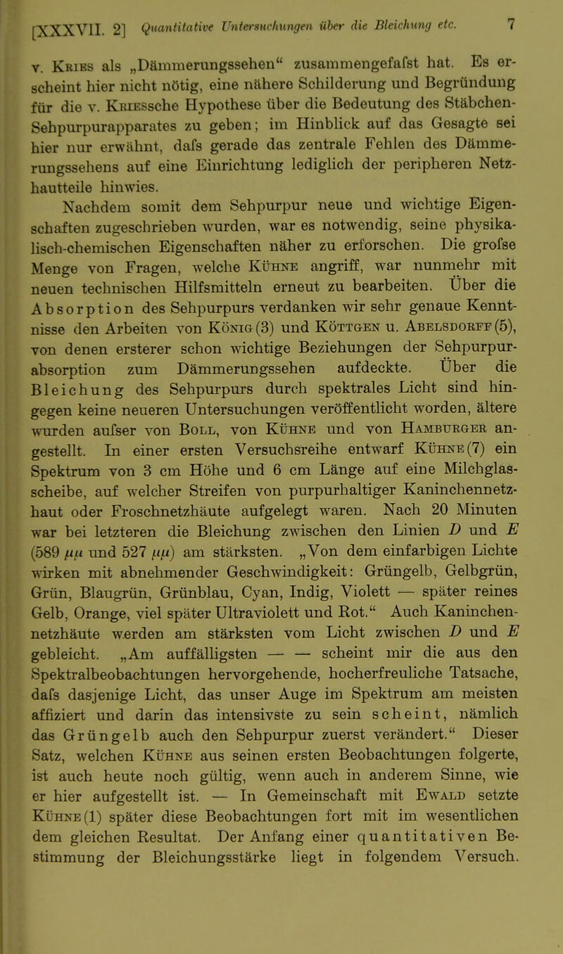 V. Kries als „Dämmerungssehen zusammengefafst hat. Es er- scheint hier nicht nötig, eine nähere Schilderung und Begründung für die v. KEiESsche Hypothese über die Bedeutung des Stäbchen- Sehpurpurapparates zu geben; im Hinblick auf das Gesagte sei hier nur erwähnt, dafs gerade das zentrale Fehlen des Dämme- rungssehens auf eine Einrichtung ledighch der peripheren Netz- hautteile hinwies. Nachdem somit dem Sehpurpur neue und wichtige Eigen- schaften zugeschrieben %vurden, war es notwendig, seine physika- lisch-chemischen Eigenschaften näher zu erforschen. Die grofse Menge von Fragen, welche Kühne angriff, w^ar nunmehr mit neuen technischen Hilfsmitteln erneut zu bearbeiten. Über die Absorption des Sehpurpurs verdanken wir sehr genaue Kennt- nisse den Arbeiten von König (3) und Köttgen u. Abelsdoefe (5), von denen ersterer schon wichtige Beziehungen der Sehpurpur- absorption zum Dämmerungssehen aufdeckte. Über die Bleichung des Sehpurpurs durch spektrales Licht sind hin- gegen keine neueren Untersuchungen veröffentlicht worden, ältere wurden aufser von Boll, von Kühne und von Hamburgee an- gestellt. In einer ersten Versuchsreihe entwarf Kühne (7) ein Spektrum von 3 cm Höhe und 6 cm Länge auf eine Milchglas- scheibe, auf welcher Streifen von purpurhaltiger Kaninchennetz- haut oder Froschnetzhäute aufgelegt waren. Nach 20 Minuten war bei letzteren die Bleichung zwischen den Linien D und E (589 fui und 527 .t<,«) am stärksten. „Von dem einfarbigen Lichte wirken mit abnehmender Geschwindigkeit: Grüngelb, Gelbgrün, Grün, BlaugTün, Grünblau, Cyan, Indig, Violett — später reines Gelb, Orange, viel später Ultraviolett und Rot. Auch Kaninchen- netzhäute werden am stärksten vom Licht zwischen D und E gebleicht. „Am auf fähigsten — — scheint mir die aus den Spektralbeobachtungen hervorgehende, hocherfreuliche Tatsache, dafs dasjenige Licht, das unser Auge im Spektrum am meisten affiziert und darin das intensivste zu sein scheint, nämlich das Grüngelb auch den Sehpurpur zuerst verändert. Dieser Satz, welchen Kühne aus seinen ersten Beobachtungen folgerte, ist auch heute noch gültig, wenn auch in anderem Sinne, wie er hier aufgestellt ist. — In Gemeinschaft mit Ewald setzte Kühne (1) später diese Beobachtungen fort mit im wesentlichen dem gleichen Resultat. Der Anfang einer quantitativen Be- stimmung der Bleichungsstärke liegt in folgendem Versuch.