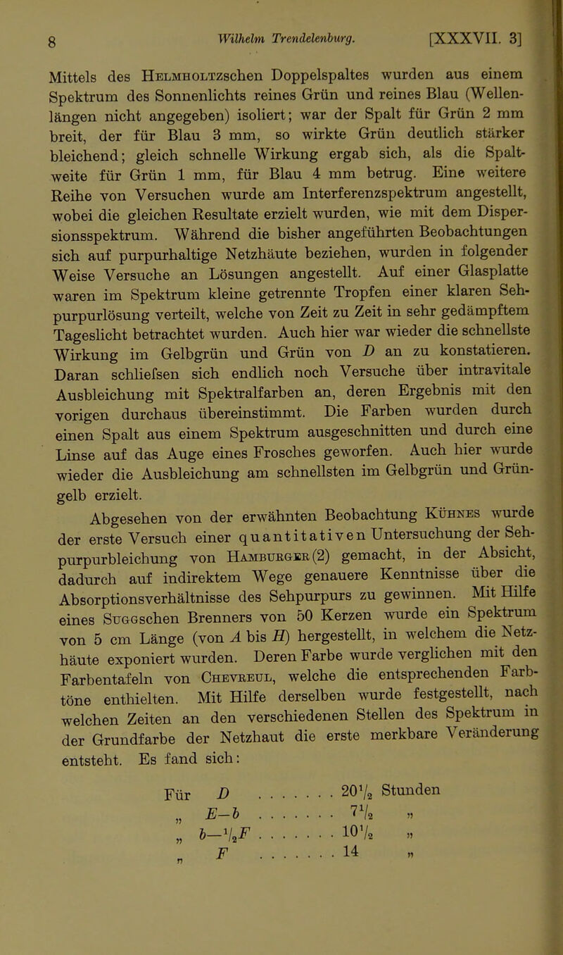 Mittels des HELMHOLTzschen Doppelspaltes wurden aus einem Spektrum des Sonnenlichts reines Grün und reines Blau (Wellen- längen nicht angegeben) isoliert; war der Spalt für Grün 2 mm breit, der für Blau 3 mm, so wirkte Grün deutlich stärker bleichend; gleich schnelle Wirkung ergab sich, als die Spalt- weite für Grün 1 mm, für Blau 4 mm betrug. Eine weitere Reihe von Versuchen wurde am Interferenzspektrum angestellt, wobei die gleichen Resultate erzielt wurden, wie mit dem Disper- sionsspektrum. Während die bisher angeführten Beobachtungen sich auf purpurhaltige Netzhäute beziehen, wurden in folgender Weise Versuche an Lösungen angestellt. Auf einer Glasplatte waren im Spektrum kleine getrennte Tropfen einer klaren Seh- purpurlösung verteilt, welche von Zeit zu Zeit in sehr gedämpftem Tageslicht betrachtet wurden. Auch hier war wieder die schnellste Wirkung im Gelbgrün und Grün von D an zu konstatieren. Daran schhefsen sich endhch noch Versuche über intravitale Ausbleichung mit Spektralfarben an, deren Ergebnis mit den vorigen durchaus übereinstimmt. Die Farben wurden durch einen Spalt aus einem Spektrum ausgeschnitten und durch eme Linse auf das Auge eines Frosches geworfen. Auch hier wurde wieder die Ausbleichung am schnellsten im Gelbgrün und Grün- gelb erzielt. Abgesehen von der erwähnten Beobachtung Kühnes wurde der erste Versuch einer quantitativen Untersuchung der Seh- purpurbleichung von Hamburger (2) gemacht, in der Absicht, dadurch auf indirektem Wege genauere Kenntnisse über die Absorptionsverhältnisse des Sehpurpurs zu gewinnen. Mit Hilfe eines SuGCschen Brenners von 50 Kerzen wurde ein Spektrum von 5 cm Länge (von A bis H) hergestellt, in welchem die Netz- häute exponiert wurden. Deren Farbe wurde verglichen mit den Farbentafeln von Chevreul, welche die entsprechenden Farb- töne enthielten. Mit Hilfe derselben wurde festgestellt, nach welchen Zeiten an den verschiedenen Stellen des Spektrum m der Grundfarbe der Netzhaut die erste merkbare Veränderung entsteht. Es fand sich: Für B 2OV2 Stunden „ E-h 7^2 „ b-'l,F lOV. » F 14 _ M n