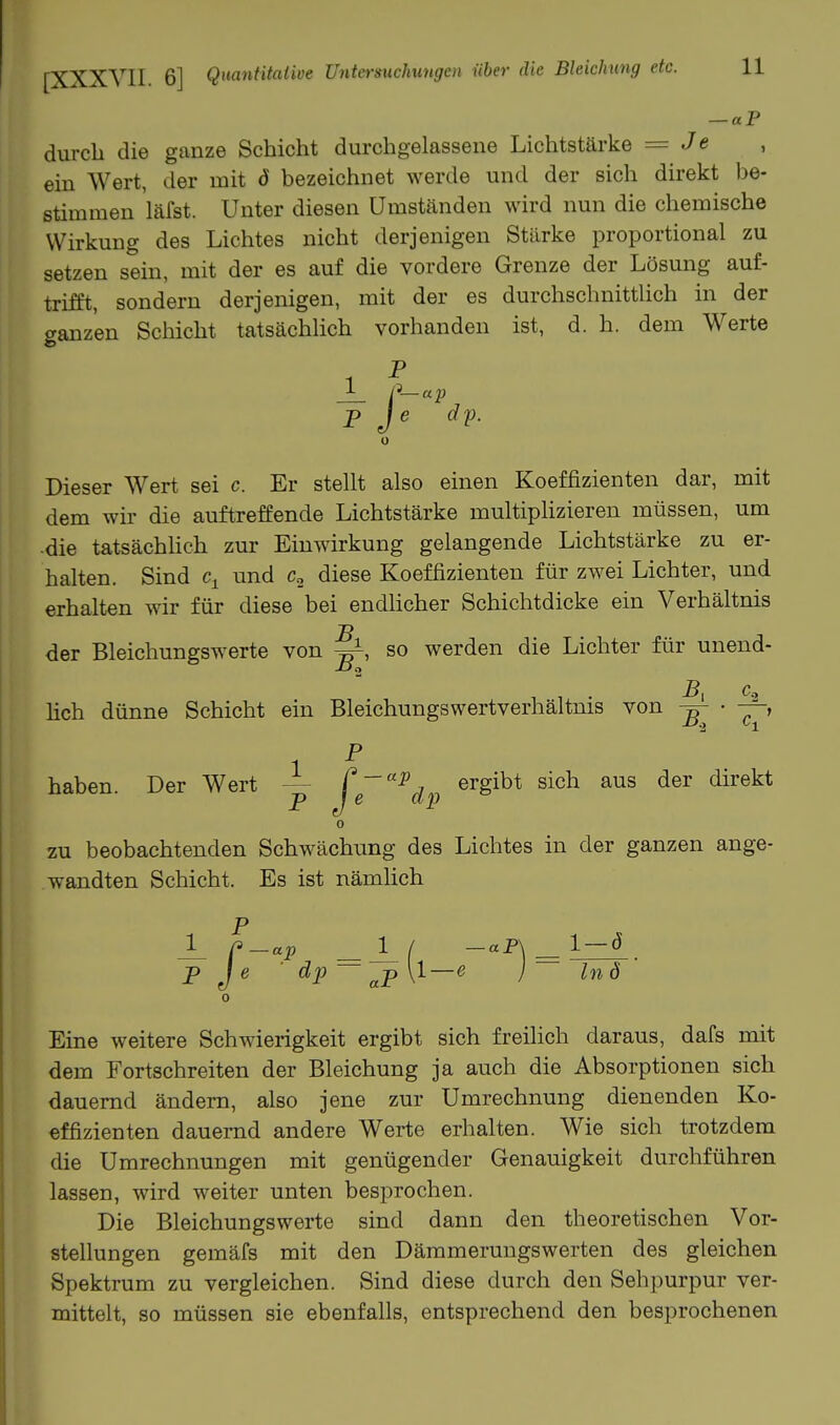 — «P durch die ganze Schicht durchgelassene Lichtstärke = Je ein Wert, der mit ö bezeichnet werde und der sich direkt be- stimmen läfst. Unter diesen Umständen wird nun die cliemische Wirkung des Lichtes nicht derjenigen Stärke proportional zu setzen sein, mit der es auf die vordere Grenze der Lösung auf- trifft, sondern derjenigen, mit der es durchschnittlich in der ganzen Schicht tatsächlich vorhanden ist, d. h. dem Werte p Je dp. 0 Dieser Wert sei c Er stellt also einen Koeffizienten dar, mit dem wir die auftreffende Lichtstärke multipHzieren müssen, um •die tatsächhch zur Einwirkung gelangende Lichtstärke zu er- halten. Sind und c, diese Koeffizienten für zwei Lichter, und erhalten wir für diese bei endlicher Schichtdicke ein Verhältnis der Bleichungswerte von so werden die Lichter für unend- lieh dünne Schicht ein Bleichungswertverhältms von ^ • haben. Der Wert j^g'^^dp ^^S^^* ^^^^ ^^^*®^* zu beobachtenden Schwächung des Lichtes in der ganzen ange- wandten Schicht. Es ist nämhch 1 / -aP\ l-ö p Je ' dp— [1—e j In ö Eine weitere Schwierigkeit ergibt sich freilich daraus, dafs mit dem Fortschreiten der Bleichung ja auch die Absorptionen sich dauernd ändern, also jene zur Umrechnung dienenden Ko- effizienten dauernd andere Werte erhalten. Wie sich trotzdem die Umrechnungen mit genügender Genauigkeit durchführen lassen, wird weiter unten besprochen. Die Bleichungswerte sind dann den theoretischen Vor- stellungen gemäfs mit den Dämmerungswerten des gleichen Spektrum zu vergleichen. Sind diese durch den Sehpurpur ver- mittelt, so müssen sie ebenfalls, entsprechend den besprochenen
