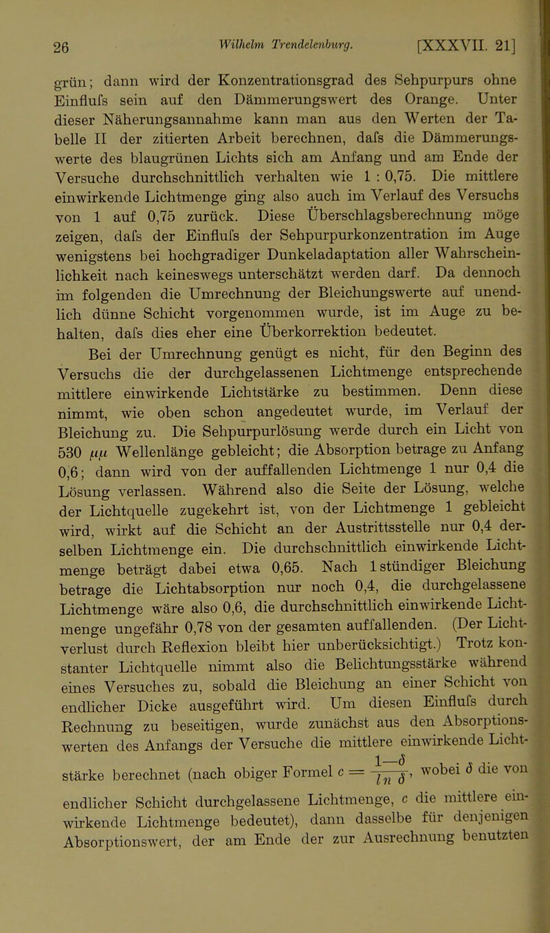 grün; dann wird der Konzentrationsgrad des Sehpurpurs ohne Einflufs sein auf den Dämmerungswert des Orange. Unter dieser Näherungsaunahme kann man aus den Werten der Ta- belle II der zitierten Arbeit berechnen, dafs die Dämmerungs- werte des blaugrünen Lichts sich am Anfang und am Ende der Versuche durchschnittlich verhalten wie 1 : 0,75. Die mittlere einwirkende Lichtmenge ging also auch im Verlauf des Versuchs von 1 auf 0,75 zurück. Diese Überschlagsberechnung möge zeigen, dafs der Einflufs der Sehpurpurkonzentration im Auge wenigstens bei hochgradiger Dunkeladaptation aller Wahrschein- lichkeit nach keineswegs unterschätzt werden darf. Da dennoch im folgenden die Umrechnung der Bleichungswerte auf unend- lich dünne Schicht vorgenommen wurde, ist im Auge zu be- halten, dafs dies eher eine Überkorrektion bedeutet. Bei der Umrechnung genügt es nicht, für den Beginn des Versuchs die der durchgelassenen Lichtmenge entsprechende mittlere einwirkende Lichtstärke zu bestimmen. Denn diese nimmt, wie oben schon angedeutet wurde, im Verlauf der Bleichung zu. Die Sehpurpurlösung werde durch ein Licht von 530 ^i,u Wellenlänge gebleicht; die Absorption betrage zu Anfang 0,6; dann wird von der auffallenden Lichtmenge 1 nur 0,4 die Lösung verlassen. Während also die Seite der Lösung, welche der Lichtquelle zugekehrt ist, von der Lichtmenge 1 gebleicht wird, wirkt auf die Schicht an der Austrittsstelle nur 0,4 der- selben Lichtraenge ein. Die durchschnitthch einwirkende Licht- menge beträgt dabei etwa 0,65. Nach 1 stündiger Bleichung betrage die Lichtabsorption nur noch 0,4, die durchgelassene Lichtmenge wäre also 0,6, die durchschnittlich einwirkende Licht- menge ungefähr 0,78 von der gesamten auffallenden. (Der Licht- verlust durch Reflexion bleibt hier unberücksichtigi.) Trotz kon- stanter LichtqueUe nimmt also die Behchtungsstärke während eines Versuches zu, sobald die Bleichung an einer Schicht von endhcher Dicke ausgeführt wird. Um diesen Einflufs durch Rechnung zu beseitigen, wurde zunächst aus den Absorptions- werten des Anfangs der Versuche die mittlere einwirkende Licht- stärke berechnet (nach obiger Formel c = wobei ö die von endlicher Schicht durchgelassene Lichtmenge, c die mittlere ein- wh-kende Lichtmenge bedeutet), dann dasselbe für denjenigen Absorptionswert, der am Ende der zur Ausrechnung benutzten