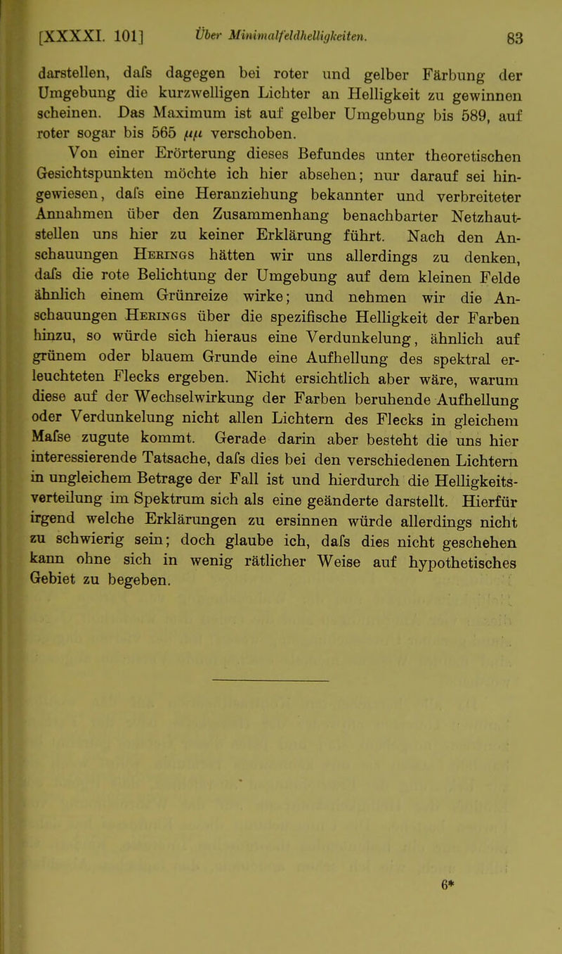 I 1 [XXXXI. 101] über MinimalfddhellUjkdten. 63 darstellen, dafs dagegen bei roter und gelber Färbung der Umgebung die kurzwelligen Lichter an Helligkeit zu gewinnen scheinen. Das Maximum ist auf gelber Umgebung bis 589, auf roter sogar bis 565 verschoben. Von einer Erörterung dieses Befundes unter theoretischen Gesichtspunkten möchte ich hier absehen; nur darauf sei hin- gewiesen, dafs eine Heranziehung bekannter und verbreiteter Annahmen über den Zusammenhang benachbarter Netzhaut- stellen uns hier zu keiner Erklärung führt. Nach den An- schauungen Heklngs hätten wir uns allerdings zu denken, dafs die rote Belichtung der Umgebung auf dem kleinen Felde ähnlich einem Grünreize wirke; und nehmen wir die An- schauungen Heeings über die spezifische HelHgkeit der Farben hinzu, so würde sich hieraus eine Verdunkelung, ähnlich auf grünem oder blauem Grunde eine Aufhellung des spektral er- leuchteten Flecks ergeben. Nicht ersichtlich aber wäre, warum diese auf der Wechselwirkung der Farben beruhende Aufhellung oder Verdunkelung nicht allen Lichtern des Flecks in gleichem Mafse zugute kommt. Gerade darin aber besteht die uns hier interessierende Tatsache, dafs dies bei den verschiedenen Lichtern in ungleichem Betrage der Fall ist und hierdurch die Helligkeits- verteilung im Spektrum sich als eine geänderte darstellt. Hierfür irgend welche Erklärungen zu ersinnen würde allerdings nicht zu schwierig sein; doch glaube ich, dafs dies nicht geschehen kann ohne sich in wenig rätlicher Weise auf hypothetisches Gebiet zu begeben. 6*