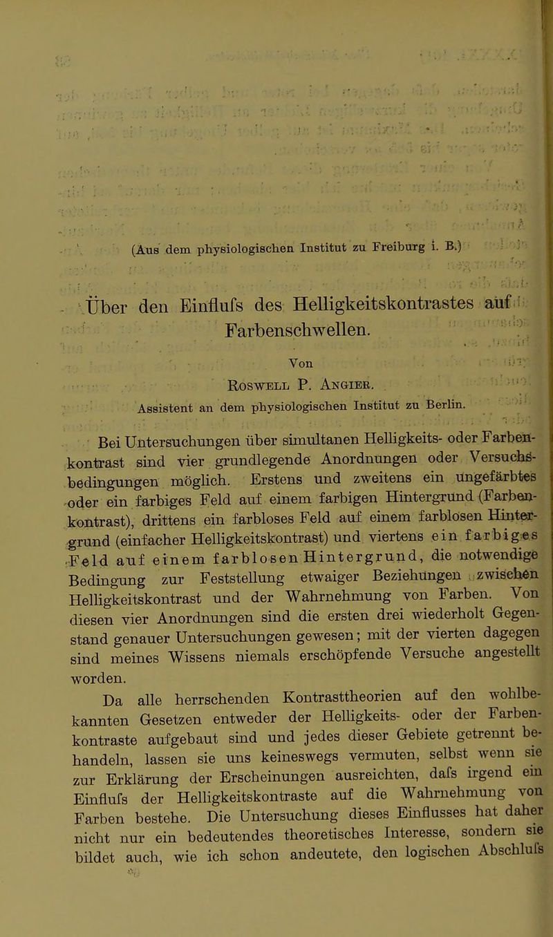(Aus dem physiologischen Institut zu Freibuxg i. B.) Über den Einflufs des Helligkeitskontrastes aüC Farbenschwellen. Von ROSWELL P. AnGIEE. Assistent an dem physiologischen Institut zu Berlin. Bei Untersuchungen über simultanen Helligkeits- oder Farbeü- kontrast sind vier grundlegende Anordnungen oder Versuchö- bedingungen möglich. Erstens und zweitens ein ungefärbtes oder ein farbiges Feld auf einem farbigen Hintergrund (Farben- kontrast), drittens ein farbloses Feld auf einem farblosen Hiuteir- grund (einfacher Helligkeitskontrast) und viertens ein f arbiges Feld auf einem farblosen Hintergrund, die notwendige Bedingung zur Feststellung etwaiger Beziehungen zwischen Helhgkeitskontrast und der Wahrnehmung von Farben. Von diesen vier Anordnungen sind die ersten drei wiederholt Gegen- stand genauer Untersuchungen gewesen; mit der vierten dagegen sind meines Wissens niemals erschöpfende Versuche angestellt worden. Da alle herrschenden Kontrasttheorien auf den wohlbe- kannten Gesetzen entweder der Helligkeits- oder der Farben- kontraste aufgebaut sind und jedes dieser Gebiete getrennt be- handeln, lassen sie uns keineswegs vermuten, selbst wenn sie zur Erklärung der Erscheinungen ausreichten, dafs irgend em Einflufs der Helligkeitskontraste auf die Wahrnehmung von Farben bestehe. Die Untersuchung dieses Einflusses hat daher nicht nur ein bedeutendes theoretisches Interesse, sondern sie bildet auch, wie ich schon andeutete, den logischen Abschlufs