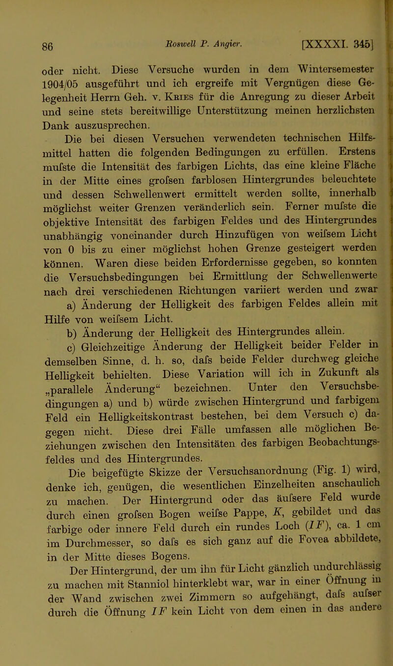 oder nicht. Diese Versuche wurden in dem Wintersemester 1904/05 ausgeführt und ich ergreife mit Vergnügen diese Ge- legenheit Herrn Geh. v. Kbies für die Anregung zu dieser Arbeit und seine stets bereitwillige Unterstützung meinen herzlichsten Dank auszusprechen. Die bei diesen Versuchen verwendeten technischen Hilfs- mittel hatten die folgenden Bedingungen zu erfüllen. Erstens mufste die Intensität des farbigen Lichts, das eine kleine Fläche in der Mitte eines grofsen farblosen Hintergrundes beleuchtete und dessen Schwellenwert ermittelt werden sollte, innerhalb möglichst weiter Grenzen veränderlich sein. Ferner mufste die objektive Intensität des farbigen Feldes und des Hintergrundes unabhängig voneinander durch Hinzufügen von weifsem Licht von 0 bis zu einer möglichst hohen Grenze gesteigert werden können. Waren diese beiden Erfordernisse gegeben, so konnten die Versuchsbedingungen bei Ermittlung der Schwellenwerte nach drei verschiedenen Richtungen variiert werden und zwar a) Änderung der Helligkeit des farbigen Feldes allein mit Hilfe von weifsem Licht. b) Änderung der Helligkeit des Hintergrundes allein. c) Gleichzeitige Änderung der Helligkeit beider Felder in demselben Sinne, d. h. so, dafs beide Felder durchweg gleiche Helligkeit behielten. Diese Variation will ich in Zukunft als „parallele Änderung bezeichnen. Unter den Versuchsbe- dingungen a) und b) würde zwischen Hintergrund und farbigem Feld ein Helligkeitskontrast bestehen, bei dem Versuch c) da- gegen nicht. Diese drei Fälle umfassen alle mögüchen Be- ziehungen zwischen den Intensitäten des farbigen Beobachtungs- feldes und des Hintergrundes. Die beigefügte Skizze der Versuchsanordnung (Fig. 1) wird, denke ich, genügen, die wesentlichen Einzelheiten anschauhch zu machen. Der Hintergrund oder das äufsere Feld wurde durch einen grofsen Bogen weifse Pappe, K, gebildet und das farbige oder innere Feld durch ein rundes Loch (IF), ca. 1 cm im Durchmesser, so dais es sich ganz auf die Fovea abbildete, in der Mitte dieses Bogens. Der Hintergrund, der um ihn für Licht gänzlich undurchlässig zu machen mit Stanniol hinterklebt war, war in einer Öffnung m der Wand zwischen zwei Zimmern so aufgehängt, dafs aufser durch die Öffnung IF kein Licht von dem einen in das andere