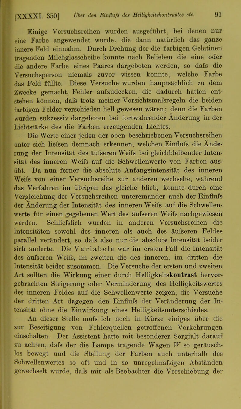 Einige Versuchsreihen wurden ausgeführt, bei denen nur eine Farbe angewendet wurde, die dann natürlich das ganze innere Feld einnahm. Durch Drehung der die farbigen Gelatinen tragenden Milchglasscheibe konnte nach Belieben die eine oder die andere Ftirbe eines Paares dargeboten werden, so dafs die Versuchsperson niemals zuvor wissen konnte, welche Farbe das Feld füllte. Diese Versuche wurden hauptsächlich zu dem Zwecke gemacht, Fehler aufzudecken, die dadurch hätten ent- stehen können, dafs trotz meiner Vorsichtsmafsregeln die beiden farbigen Felder verschieden hell gewesen wären; denn die Farben wurden sukzessiv dargeboten bei fortwährender Änderung in der Lichtstärke des die Farben erzeugenden Lichtes. Die Werte einer jeden der oben beschriebenen Versuchsreihen unter sich hefsen demnach erkennen, welchen Einflufs die Ände- rung der Intensität des äufseren Weifs bei gleichbleibender Laten- sität des inneren Weifs auf die Schwellenwerte von Farben aus- übt. Da nun ferner die absolute Anfangsintensität des inneren Weifs von einer Versuchsreihe zur anderen wechselte, während das Verfahren im übrigen das gleiche blieb, konnte durch eine Vergleichung der Versuchsreihen untereinander auch der Einflufs der Änderung der Intensität des inneren Weifs auf die Schwellen- werte für einen gegebenen Wert des äufseren Weifs nachgewiesen werden. SchliefsHch wurden in anderen Versuchsreihen die Intensitäten sowohl des inneren als auch des äufseren Feldes parallel verändert, so dafs also nur die absolute Intensität beider sich änderte. Die Variabele war im ersten Fall die Intensität des äufseren Weifs, im zweiten die des inneren, im dritten die Intensität beider zusammen. Die Versuche der ersten und zweiten Art sollten die Wirkung einer durch Helligkeitskontrast hervor- gebrachten Steigerung oder Verminderung des Helligkeitswertes des inneren Feldes auf die Schwellenwerte zeigen, die Versuche der dritten Art dagegen den Einflufs der Veränderung der In- tensität ohne die Einwirkung eines Helligkeitsunterschiedes. An dieser Stelle mufs ich noch in Kürze einiges über die zur Beseitigung von Fehlerquellen getroffenen Vorkehrungen einschalten. Der Assistent hatte mit besonderer Sorgfalt darauf zu achten, dafs der die Lampe tragende Wagen W so geräusch- los bewegt und die Stellung der Farben auch unterhalb des Schwellenwertes so oft und in sp unregelmäfsigen Abständen gewechselt wurde, dafs mir als Beobachter die Verschiebung der