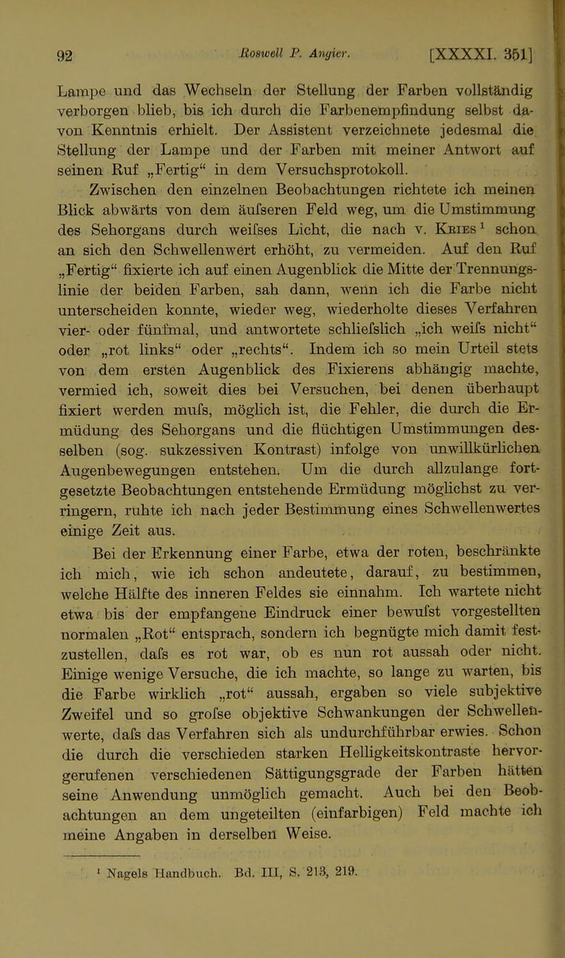 Lftmpe und das Wechseln der Stellung der Farben vollständig verborgen blieb, bis ich durch die Farbenempfindung selbst da- von Kenntnis erhielt. Der Assistent verzeichnete jedesmal die Stellung der Lampe und der Farben mit meiner Antwort auf seinen Ruf „Fertig in dem Versuchsprotokoll. Zwischen den einzelnen Beobachtungen richtete ich meinen Blick abwärts von dem äufseren Feld weg, um die Umstimmung des Sehorgans durch weifses Licht, die nach v. Keies ^ schon an sich den Schwellenwert erhöht, zu vermeiden. Auf den Ruf „Fertig fixierte ich auf einen Augenbhck die Mitte der Trennungs- linie der beiden Farben, sah dann, wenn ich die Farbe nicht unterscheiden konnte, wieder weg, wiederholte dieses Verfahren vier- oder fünfmal, und antwortete schliefslich „ich weifs nicht oder „rot links oder „rechts. Indem ich so mein Urteil stets von dem ersten Augenblick des Fixierens abhängig machte, vermied ich, soweit dies bei Versuchen, bei denen überhaupt fixiert werden mufs, möghch ist, die Fehler, die durch die Er- müdung des Sehorgans und die flüchtigen Umstimmungen des- selben (sog. sukzessiven Kontrast) infolge von unwillkürhchen Augenbewegungen entstehen. Um die durch allzulange fort- gesetzte Beobachtungen entstehende Ermüdung möglichst zu ver- ringern, ruhte ich nach jeder Bestimmung eines Schwellenwertes einige Zeit aus. Bei der Erkennung einer Farbe, etwa der roten, beschränkte ich mich, wie ich schon andeutete, darauf, zu bestimmen, welche Hälfte des inneren Feldes sie einnahm. Ich wartete nicht etwa bis der empfangene Eindruck einer bewufst vorgestellten normalen „Rot entsprach, sondern ich begnügte mich damit fest- zustellen, dafs es rot war, ob es nun rot aussah oder nicht. Ehaige wenige Versuche, die ich machte, so lange zu warten, bis die Farbe wirklich „rot aussah, ergaben so viele subjektive Zweifel und so grofse objektive Schwankungen der Schwellen- werte, dafs das Verfahren sich als undurchführbar erwies. Schon die durch die verschieden starken Helhgkeitskontraste hervor- gerufenen verschiedenen Sättigungsgrade der Farben hätten seine Anwendung unmöghch gemacht. Auch bei den Beob- achtungen an dem ungeteilten (einfarbigen) Feld machte ich meine Angaben in derselben Weise. 1 Nagels Handbuch. Bd. III, S. 213, 219.