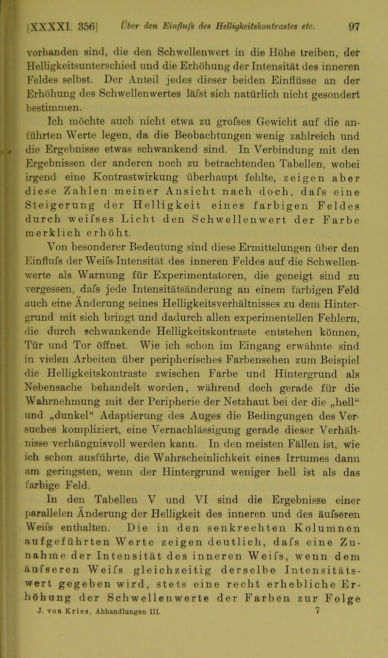 vorhanden sind, die den Schwellenwert in die Höhe treiben, der Helligkeitsunterschied und die Erhöhung der Intensität des inneren Feldes selbst. Der Anteil jedes dieser beiden Einflüsse an der Erhöhung des Schwellenwertes läfst sich natürlich nicht gesondert bestimmen. Ich möchte auch nicht etwa zu grofses Gewicht auf die an- führten Werte legen, da die Beobachtungen wenig zahlreich und die Ergebnisse etwas schwankend sind. In Verbindung mit den Ergebnissen der anderen noch zu betrachtenden Tabellen, wobei irgend eine Kontrastwirkung überhaupt fehlte, zeigen aber diese Zahlen meiner Ansicht nach doch, dafs eine Steigerung der Helligkeit eines farbigen Feldes durch weifses Licht den Schwellenwert der Farbe merklich erhöht. Von besonderer Bedeutung sind diese Ermittelungen über den Einflufs der WeiTs-Intensität des inneren Feldes auf die Schwellen- werte als Warnung für Experimentatoren, die geneigt sind zu vergessen, dafs jede Intensitätsänderung au einem farbigen Feld auch eine Änderung seines Helligkeitsverhältnisses zu dem Hinter- grund mit sich bringt und dadurch allen experimentellen Fehlern, die durch schwankende Helligkeitskontraste entstehen können, Tür und Tor öffnet. Wie ich schon im Eingang erwähnte sind in vielen Arbeiten über peripherisches Farbensehen zum Beispiel die Helhgkeitskontraste zwischen Farbe und Hintergrund als Nebensache behandelt worden, während doch gerade für die Wahrnehmung mit der Peripherie der Netzhaut bei der die „hell und „dunkel Adaptierung des Auges die Bedingungen des Ver- suches kompliziert, eine Vernachlässigung gerade dieser Verhält- nisse verhängnisvoll werden kann. In den meisten Fällen ist, wie ich schon ausführte, die Wahrscheinlichkeit eines Irrtumes dann am geringsten, wenn der Hintergrund weniger hell ist als das farbige Feld. In den Tabellen V und VI sind die Ergebnisse einer parallelen Änderung der Helligkeit des inneren und des äufseren Weifs enthalten. Die in den senkrechten Kolumnen aufgeführten Werte zeigen deutlich, dafs eine Zu- nahme der Intensität des inneren Weifs, wenn dem äufseren Weifs gleichzeitig derselbe Intensitäts- wert gegeben wird, stets eine recht erhebliche Er- höhung der Schwellenwerte der Farben zur Folge J. von Kries, Abhandlungen III. 7