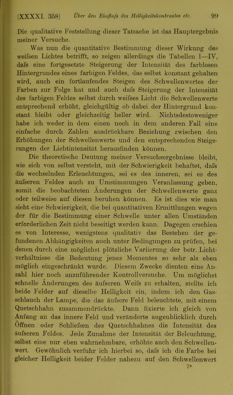 Die qualitative Feststellung dieser Tatsache ist das Hauptergebnis meiner Versuche. Was nun die quantitative Bestimmung dieser Wirkung des weifsen Lichtes betrifft, so zeigen allerdings die Tabellen 1—IV, dafs eine fortgesetzte Steigerung der Intensität des farblosen Hintergrundes eines farbigen Feldes, das selbst konstant gehalten wird, auch ein fortlaufendes Steigen des Schwellenwertes der Farben zur Folge hat und auch dafs Steigerung der Intensität des farbigen Feldes selbst durch weifses Licht die Schwellenwerte entsprechend erhöht, gleichgültig ob dabei der Hintergrund kon- stant bleibt oder gleichzeitig heller wird. Nichtsdestoweniger habe ich weder in dem einen noch in dem anderen Fall eine einfache durch Zahlen ausdrückbare Beziehung zwischen den Erhöhungen der Schwellenwerte und den entsprechenden Steige- rungen der Lichtintensität herausfinden können. Die theoretische Deutung meiner Versuchsergebnisse bleibt, wie sich von selbst versteht, mit der Schwierigkeit behaftet, dafs die wechselnden Erleuchtungen, sei es des inneren, sei es des äuTseren Feldes auch zu Umstimmungen Veranlassung geben, somit die beobachteten Änderungen der Schwellenwerte ganz oder teilweise auf diesen beruhen können. Es ist dies wie man sieht eine Schwierigkeit, die bei quantitativen Ermittlungen wegen der für die Bestimmung einer Schwelle unter allen Umständen erforderlichen Zeit nicht beseitigt werden kann. Dagegen erschien es von Interesse, wenigstens qualitativ das Bestehen der ge- fundenen Abhängigkeiten auch unter Bedingungen zu prüfen, bei denen durch eine möglichst plötzliche Variierung der betr. Licht- verhältnisse die Bedeutung jenes Momentes so sehr als eben möglich eingeschränkt wurde. Diesem Zwecke dienten eine An- zahl hier noch anzuführender Kontroll versuche. Um möghchst schnelle Änderungen des äufseren WeiTs zu erhalten, stellte ich beide Felder auf dieselbe Helligkeit ein, indem ich den Gas- schlauch der Lampe, die das äufsere Feld beleuchtete, mit einem Quetschhahn zusammendrückte. Dann fixierte ich gleich von Anfang an das innere Feld und veränderte augenblicklich durch Offnen oder Schliefsen des Quetschhahnes die Intensität des äufseren Feldes. Jede Zunahme der Intensität der Beleuchtung, selbst eine nur eben wahrnehmbare, erhöhte auch den Schwellen- wert. Gewöhnlich verfuhr ich hierbei so, dafs ich die Farbe bei gleicher Helligkeit beider Felder nahezu auf den Schwellenwert 7*