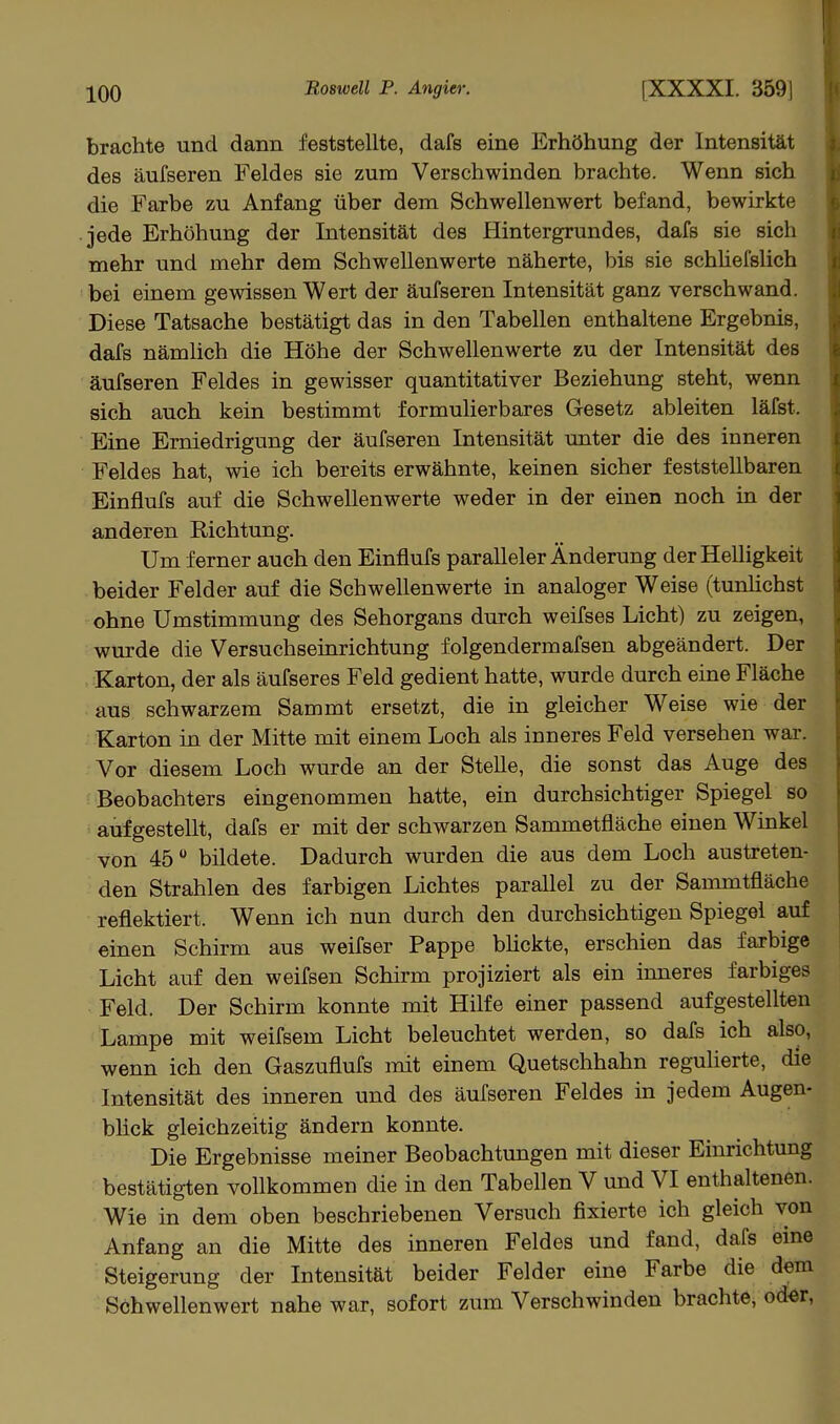 brachte und dann feststellte, dafs eine Erhöhung der Intensität des äufseren Feldes sie zum Verschwinden brachte. Wenn sich die Farbe zu Anfang über dem Schwellenwert befand, bewirkte jede Erhöhung der Intensität des Hintergrundes, dafs sie sich mehr und mehr dem Schwellenwerte näherte, bis sie schüefslich bei einem gewissen Wert der äufseren Intensität ganz verschwand. Diese Tatsache bestätigt das in den Tabellen enthaltene Ergebnis, dafs nämhch die Höhe der Schwellenwerte zu der Intensität des äufseren Feldes in gewisser quantitativer Beziehung steht, wenn sich auch kein bestimmt formulierbares Gesetz ableiten läfst. Eine Erniedrigung der äufseren Intensität unter die des inneren Feldes hat, wie ich bereits erwähnte, keinen sicher feststellbaren Einflufs auf die Schwellenwerte weder in der einen noch in der anderen Richtung. Um ferner auch den Einflufs paralleler Änderung der Helligkeit beider Felder auf die Schwellenwerte in analoger Weise (tunlichst ohne Umstimmung des Sehorgans durch weifses Licht) zu zeigen, wurde die Versuchseinrichtung folgendermafsen abgeändert. Der Karton, der als äufseres Feld gedient hatte, wurde durch eine Fläche aus schwarzem Sammt ersetzt, die in gleicher Weise wie der Karton in der Mitte mit einem Loch als inneres Feld versehen war. Vor diesem Loch wurde an der SteUe, die sonst das Auge des Beobachters eingenommen hatte, ein durchsichtiger Spiegel so aufgestellt, dafs er mit der schwarzen Sammetfläche einen Winkel von 45 bildete. Dadurch wurden die aus dem Loch austreten- den Strahlen des farbigen Lichtes parallel zu der Sarmntfläche reflektiert. Wenn ich nun durch den durchsichtigen Spiegel auf einen Schirm aus weifser Pappe bückte, erschien das farbige Licht auf den weifsen Schirm projiziert als ein inneres farbiges Feld. Der Schirm konnte mit Hilfe einer passend aufgestellten Lampe mit weifsem Licht beleuchtet werden, so dafs ich also, wenn ich den Gaszuflufs mit einem Quetschhahn reguherte, die Intensität des inneren und des äufseren Feldes in jedem Augen- blick gleichzeitig ändern konnte. Die Ergebnisse meiner Beobachtungen mit dieser Einrichtung bestätigten vollkommen die in den Tabellen V und VI enthaltenen. Wie in dem oben beschriebenen Versuch fixierte ich gleich von Anfang an die Mitte des inneren Feldes und fand, dafs eine Steigerung der Intensität beider Felder eine Farbe die dem Schwellenwert nahe war, sofort zum Verschwinden brachte, od«r,