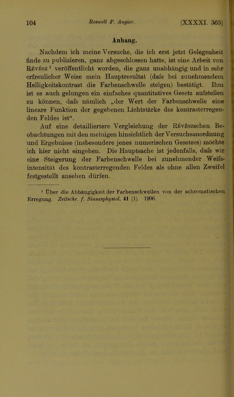 Anhang. Nachdem ich meine Versuche, die ich erst jetzt Gelegenheit finde zu pubHzieren, ganz abgeschlossen hatte, ist eine Arbeit von Revesz ^ veröffentlicht worden, die ganz unabhängig und in sehr erfreulicher Weise mein Hauptresultat (dafs bei zunehmendem Helligkeitskontrast die Farbenschwelle steigen) bestätigt. Ihm ist es auch gelungen ein einfaches quantitatives Gesetz aufstehen zu können, dafs nämlich „der Wert der Farbenschwelle eine Hneare Funktion der gegebenen Lichtstärke des kontrasterregen- den Feldes ist. Auf eine detailliertere Vergleichung der REVESzschen Be- obachtungen mit den meinigen hinsichthch der Versuchsanordnung und Ergebnisse (insbesondere jenes numerischen Gesetzes) möchte ich hier nicht eingehen. Die Hauptsache ist jedenfalls, dafs wir eine Steigerung der Farbenschwelle bei zunehmender Weifs- intensität des kontrasterregenden Feldes als ohne allen Zweifel festgestellt ansehen dürfen. ^ Über die Abhängigkeit der Farbenschwellen von der achromatischen Erregung. Zeitschr. f. Sinnesphysiol. 41 (1). 1906.
