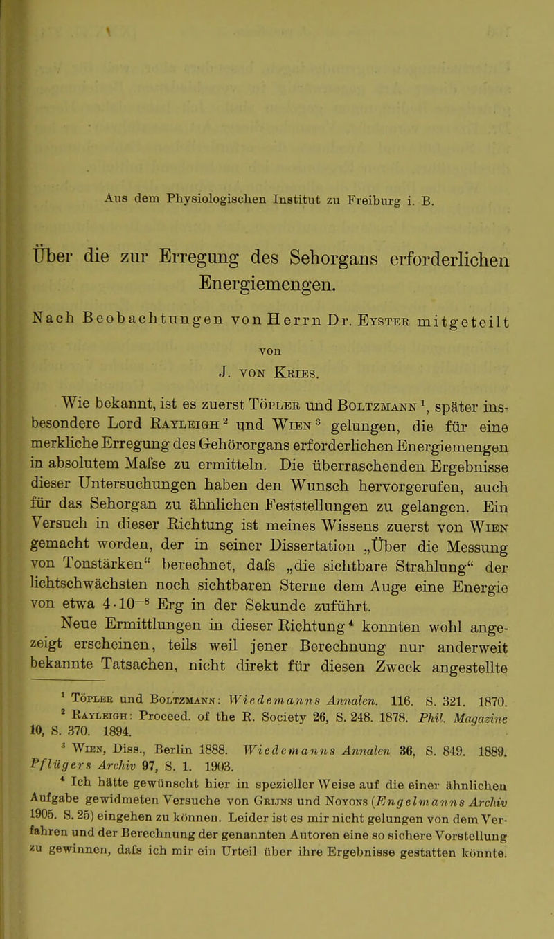 Aus dem Physiologischen Institut zu Freiburg i. B. Über die zur Erregung des Sehorgans erforderlichen Energiemengen. Nach Beobachtungen von Herrn Dr. Eyster mitgeteilt von J. VON Kries. Wie bekannt, ist es zuerst Töpler und Boltzmann später ins- besondere Lord Rayleigh^ ^nd Wien'' gelungen, die füi- eine merkhche Erregung des Gehörorgans erforderUchen Energiemengen in absolutem Mafse zu ermitteln. Die überraschenden Ergebnisse dieser Untersuchungen haben den Wunsch hervorgerufen, auch für das Sehorgan zu ähnlichen Feststellungen zu gelangen. Ein Versuch in cüeser Richtung ist meines Wissens zuerst von Wien gemacht worden, der in seiner Dissertation „Über die Messung von Tonstärken berechnet, dafs „die sichtbare Strahlung der lichtschwächsten noch sichtbaren Sterne dem Auge eine Energie von etwa 4-10-« Erg in der Sekunde zuführt. Neue Ermittlungen in dieser Richtung * konnten wohl ange- zeigt erscheinen, teils weil jener Berechnung nur anderweit bekannte Tatsachen, nicht direkt für diesen Zweck angestellte ^ TöPLEB und Boltzmann: Wiedemanns Annalen. 116. S. 321. 1870. ^ Rayleigh : Proceed. of the R. Society 26, S. 248. 1878. Fhil. Magazine 10, 8. 370. 1894. * Wien, Dias., Berlin 1888. Wiedemanns Annalen 36, S. 849. 1889. Pflügers Archiv 97, S. 1. 1903. * Ich hätte gewünscht hier in spezieller Weise auf die einer ähnlichen Aufgabe gewidmeten Versuche von Grüns und Noyons {Engelmanns Archiv 1905. S. 25) eingehen zu können. Leider ist es mir nicht gelungen von dem Ver- fahren und der Berechnung der genannten Autoren eine so sichere Vorstellung zu gewinnen, dafs ich mir ein Urteil über ihre Ergebnisse gestatten könnte.