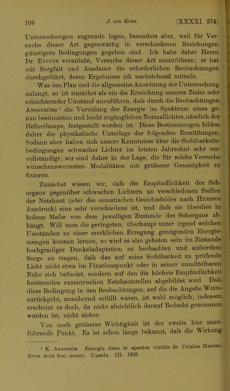 Untersuchungen zugrunde lagen, besonders aber, weil für Ver- suche dieser Art gegenwärtig in verschiedenen Beziehungen v günstigere Bedingungen gegeben sind. Ich habe daher Herrn v Dr. Eyster veranlafst, Versuche dieser Art auszuführen; er hat t, mit Sorgfalt und Ausdauer die erforderHchen Beobachtungen n durchgeführt, deren Ergebnisse ich nachstehend mitteile. Was den Plan und die allgemeine Anordnung der Untersuchung ^ anlangt, so ist zunächst als ein die Erreichung unseres Zieles sehr t erleichternder Umstand anzuführen, dafs durch die Beobachtungen . t Angströms^ die Verteilung der Energie im Spektrum eines ge- ^ nau bestimmten und leicht zugänglichen Normallichtes, nämlich der t Hefnerlampe, festgestellt worden ist. Diese Bestimmungen bilden i daher die physikahsche Unterlage der folgenden Ermittlungen. ■ Sodann aber haben sich unsere Kenntnisse über die Sichtbarkeits- i bedingungen schwacher Lichter im letzten Jahrzehnt sehr ver- • yollständigt; wir sind daher in der Lage, die für solche Versuche i wünschenswertesten Modalitäten mit gröfserer Genauigkeit zu j fixieren. Zunächst wissen wir, dafs die EmpfindHchkeit des Seh- organs gegenüber schwachen Lichtern an verschiedenen Stellen der Netzhaut (oder des somatischen Gesichtsfeldes nach Herings Ausdruck) eine sehr verschiedene ist, und dafs sie überdies in hohem Mafse von dem jeweiligen Zustande des Sehorgans ab- hängt. Will man die geringsten, überhaupt unter irgend welchen Umständen zu einer merkhchen Erregung genügenden Energie- mengen kennen lernen, so wird es also geboten sein im Zustande hochgradiger Dunkeladaptation zu beobachten und aufserdem Sorge zu tragen, dafs das auf seine Sichtbarkeit zu prüfende Licht nicht etwa im Fixationspunkt oder in seiner unmittelbaren Nähe sich befindet, sondern auf den die höchste Empfindlichkeit besitzenden exzentrischen Netzhautstellen abgebildet wird. Dafs diese Bedingung in den Beobachtungen, auf die die Angabe Wiens zurückgeht, annähernd erfüllt waren, ist wohl möglich; indessen erscheint es doch, da nicht absichthch darauf Bedacht genommen worden ist, nicht sicher. Von noch gröfserer Wichtigkeit ist der zweite hier anzu- führende Punkt. Es ist schon lange bekannt, dafs die Wirkung » K. Angström. Energie dans le spectre visible de l'etalon Nova Acta Soc. scient. Upsala. III. 1903.