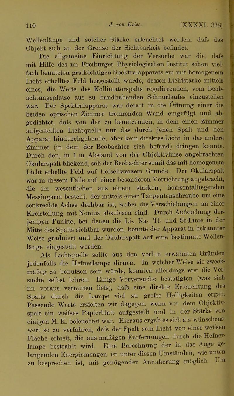 Wellenlänge und solcher Stärke erleuchtet werden, dafs das Objekt sich an der Grenze der Sichtbarkeit befindet. Die allgemeine Einrichtung der Versuche war die, dals mit Hilfe des im Freiburger Physiologischen Institut schon viel- fach benutzten gradsichtigen Spektralapparats ein mit homogenem Licht erhelltes Feld hergestellt wurde, dessen Lichtstärke mittels eines, die Weite des Kollimatorspalts regulierenden, vom Beob- achtungsplatze aus zu handhabenden Schnurlaufes einzustellen war. Der Spektralapparat war derart in die Öffnung einer die beiden optischen Zimmer trennenden Wand eingefügt und ab- gedichtet, dals von der zu benutzenden, in dem einen Zimmer aufgestellten Lichtquelle nur das durch jenen Spalt und den Apparat hindurchgehende, aber kein direktes Licht in das andere Zimmer (in dem der Beobachter sich befand) dringen konnte. Durch den, in 1 m Abstand von der Objektivlinse angebrachten Okularspalt blickend, sah der Beobachter somit das mit homogenem Licht erhellte Feld auf tiefschwarzem Grunde. Der Okularspalt war in diesem Falle auf einer besonderen Vorrichtung angebracht, die im wesentlichen aus einem starken, horizontalliegenden Messingarm besteht, der mittels einer Tangentenschraube um eine senkrechte Achse drehbar ist, wobei die Verschiebungen an einer Kreisteilung mit Nonius abzulesen siud. Durch Aufsuchung der- jenigen Punkte, bei denen die Li-, Na-, Tl- und Sr-Linie in der Mitte des Spalts sichtbar wurden, konnte der Apparat in bekannter Weise graduiert und der Okularspalt auf eine bestimmte Wellen- länge eingestellt werden. Als Lichtquelle sollte aus den vorhin erwähnten Gründen jedenfalls die Hefnerlampe dienen. In welcher Weise sie zweck- mäfsig zu benutzen sein würde, konnten allerdings erst die Ver- suche selbst lehren. Einige Vorversuche bestätigten (was sich im voraus vermuten liefs), dafs eine direkte Erleuchtung des Spalts durch die Lampe viel zu grofse Helhgkeiten ergab. Passende Werte erzielten wir dagegen, wenn vor dem Objektiv- spalt ein weifses Papierblatt aufgestellt und in der Stärke von einigen M. K. beleuchtet war. Hieraus ergab es sich als wünschens- wert so zu verfahren, dafs der Spalt sein Licht von einer weifsen Fläche erhielt, die aus mäfsigen Entfernungen durch die Hefner- lampe bestrahlt wird. Eüie Berechnung der in das Auge ge- langenden Energiemengen ist unter diesen Umständen, wie unten zu besprechen ist, mit genügender Annäherung möglich. Um