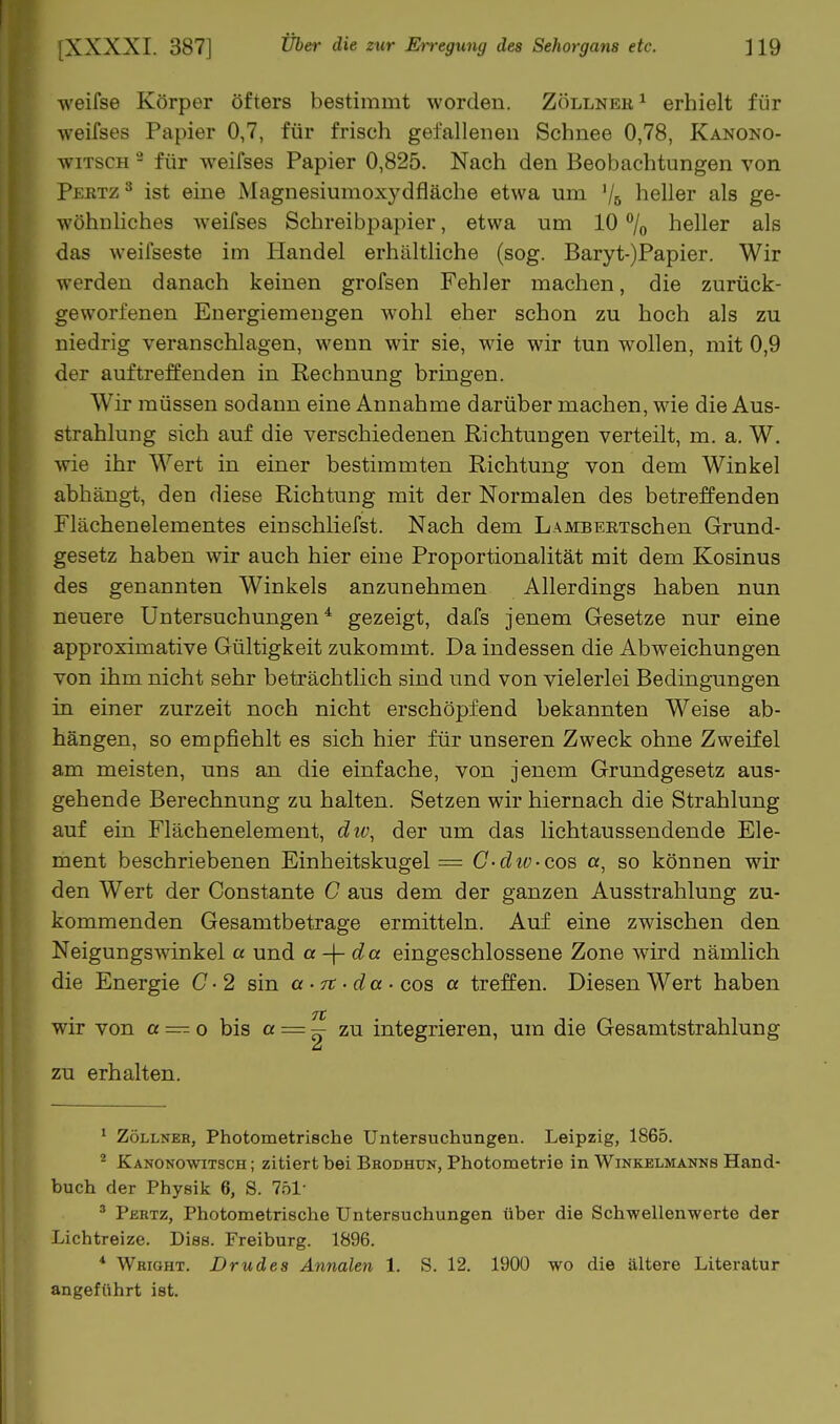 weifse Körper öfters bestimmt worden. Zöllneu ^ erhielt für weifses Papier 0,7, für frisch gefallenen Schnee 0,78, Kanono- wiTscH - für weifses Papier 0,825. Nach den Beobachtungen von Peutz ^ ist eine Magnesiumoxydfläche etwa um '/s heller als ge- wöhnliches weifses Schreibpapier, etwa um 10 % heller als das weifseste im Handel erhältliche (sog. Baryt-)Papier. Wir werden danach keinen grofsen Fehler machen, die zurück- geworfenen Energiemengen wohl eher schon zu hoch als zu niedrig veranschlagen, wenn wir sie, wie wir tun wollen, mit 0,9 der auf treffenden in Rechnung bringen. Wir müssen sodann eine Annahme darüber machen, wie die Aus- strahlung sich auf die verschiedenen Richtungen verteilt, m. a. W. wie ihr Wert in einer bestimmten Richtung von dem Winkel abhängt, den diese Richtung mit der Normalen des betreffenden Flächenelementes einschliefst. Nach dem LAMBEKTschen Grund- gesetz haben wir auch hier eine Proportionalität mit dem Kosinus des genannten Winkels anzunehmen Allerdings haben nun neuere Untersuchungen* gezeigt, dafs jenem Gesetze nur eine approximative Gültigkeit zukommt. Da indessen die Abweichungen von ihm nicht sehr beträchtlich sind und von vielerlei Bedingungen in einer zurzeit noch nicht erschöpfend bekannten Weise ab- hängen, so empfiehlt es sich hier für unseren Zweck ohne Zweifel am meisten, uns an die einfache, von jenem Grundgesetz aus- gehende Berechnung zu halten. Setzen wir hiernach die Strahlung auf ein Flächenelement, du\ der um das lichtaussendende Ele- ment beschriebenen Einheitskugel = G-dio-cos a, so können wir den Wert der Constante C aus dem der ganzen Ausstrahlung zu- kommenden Gesamtbetrage ermitteln. Auf eine zwischen den Neigungswinkel a und a da eingeschlossene Zone wird nämlich die Energie C • 2 sin a -rt -da ■ cos a treffen. Diesen Wert haben TC wir von a — o bis « == ^ integrieren, um die Gesamtstrahlung zu erhalten. ^ Zöllner, Photometrische Untersuchungen. Leipzig, 1865. ^ Kanonowitsch ; zitiert bei Brodhun, Photometrie in Winkelmannb Hand- buch der Physik 6, S. 751- ' Pertz, Photometrische Untersuchungen über die Schwellenwerte der Lichtreize. Diss. Freiburg. 1896. * Wright. Drudes Annalen 1. S. 12. 1900 wo die ältere Literatur angeführt ist.