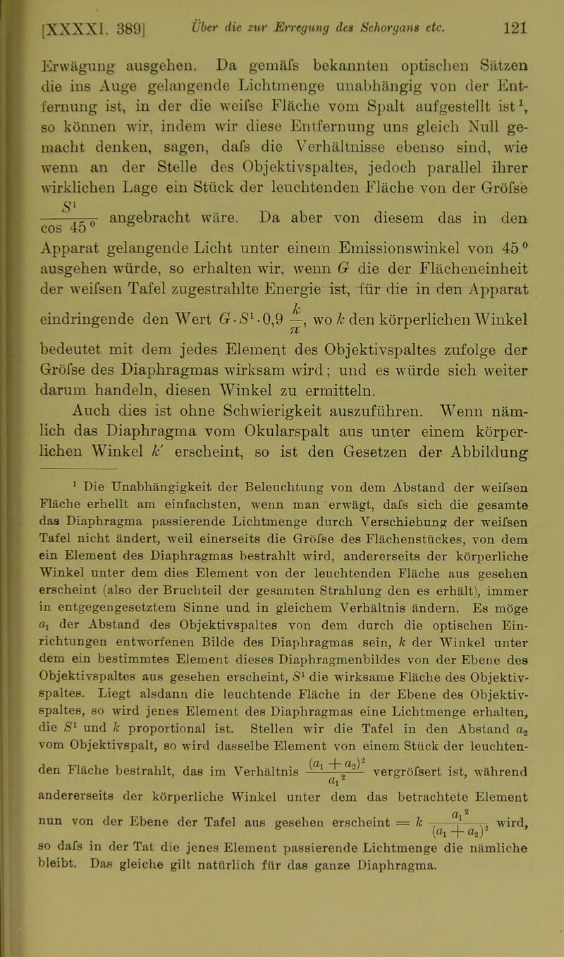 Erwägung ausgehen. Da gemäfs bekannten optischen Sätzen die ins Auge gelangende Lichtmenge unabhängig von der Ent- fernung ist, in der die weifse Fläche vom Spalt aufgestellt ist^, so können wir, indem wir diese Entfernung uns gleich Null ge- macht denken, sagen, dafs die Verhältnisse ebenso sind, wie wenn an der Stelle des Objektivspaltes, jedoch parallel ihrer wirklichen Lage ein Stück der leuchtenden Fläche von der Gröfse S'- r^-TT angebracht wäre. Da aber von diesem das in den cos 45 Apparat gelangende Licht unter einem Emissionswinkel von 45 ^ ausgehen würde, so erhalten wir, wenn G die der Flächeneinheit der weifsen Tafel zugestrahlte Energie ist, für die in den Aj^parat eindringende den Wert ^, wo ä: den körperlichen Winkel bedeutet mit dem jedes Element des Objektivspaltes zufolge der Gröfse des Diaphragmas wirksam wird; und es würde sich weiter darum handeln, diesen Winkel zu ermitteln. Auch dies ist ohne Schwierigkeit auszuführen. Wenn näm- lich das Diaphragma vom Okularspalt aus unter einem körper- lichen Winkel k' erscheint, so ist den Gesetzen der Abbildung' ^ Die Unabhängigkeit der Beleuchtung von dem Abstand der weifsen Fläche erhellt am einfachsten, wenn man erwägt, dafs sich die gesamte das Diaphragma passierende Lichtmenge durch Verschiebung der weifsen Tafel nicht ändert, weil einerseits die Gröfse des Flächenstückes, von dem ein Element des Diaphragmas bestrahlt wird, andererseits der körperliche Winkel unter dem dies Element von der leuchtenden Fläche aus gesehen erscheint (also der Bruchteil der gesamten Strahlung den es erhältl, immer in entgegengesetztem Sinne und in gleichem Verhältnis ändern. Es möge % der Abstand des Objektivspaltes von dem durch die optischen Ein- richtungen entworfenen Bilde des Diaphragmas sein, k der Winkel unter dem ein bestimmtes Element dieses Diaphragmenbildes von der Ebene des Objektivspaltes aus gesehen erscheint, die wirksame Fläche des Objektiv- spaltes. Liegt alsdann die leuchtende Fläche in der Ebene des Objektiv- spaltes, so wird jenes Element des Diaphragmas eine Lichtmenge erhalten, die und k proportional ist. Stellen wir die Tafel in den Abstand vom Objektivspalt, so wird dasselbe Element von einem Stück der leuchten- den Fläche bestrahlt, das im Verhältnis ^^'^ vergröfsert ist, während andererseits der körperliche Winkel unter dem das betrachtete Element Ol * nun von der Ebene der Tafel aus gesehen erscheint = k , —r—yj wird, 80 dafs in der Tat die jenes Element passierende Lichtmenge die nämliche bleibt. Das gleiche gilt natürlich für das ganze Diaphragma.