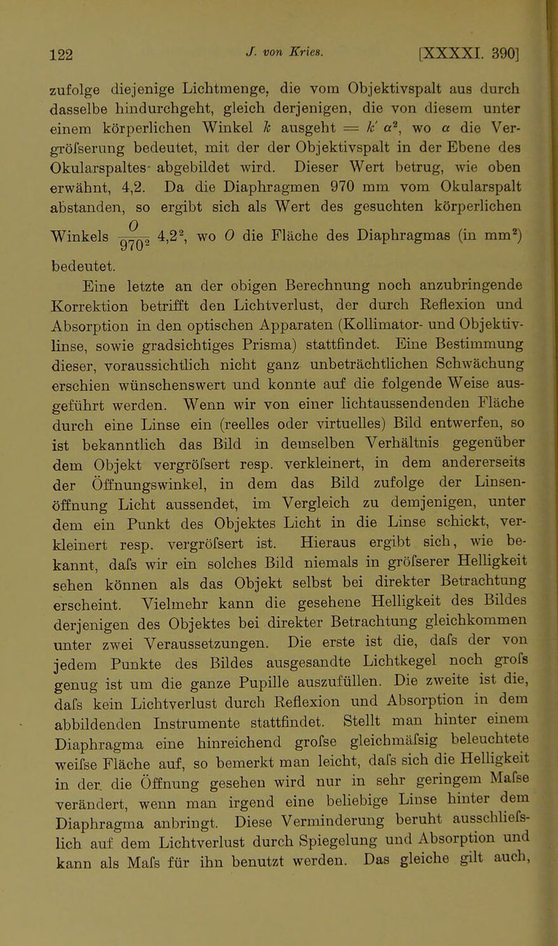 zufolge diejenige Lichtmenge, die vom Objektivspalt aus durch dasselbe hindurchgeht, gleich derjenigen, die von diesem unter einem körperlichen Winkel h ausgeht = k' a^, wo a die Ver- gröfserung bedeutet, mit der der Objektivspalt in der Ebene des Okularspaltes- abgebildet wird. Dieser Wert betrug, wie oben erwähnt, 4,2. Da die Diaphragmen 970 mm vom Okularspalt abstanden, so ergibt sich als Wert des gesuchten körperlichen Winkels 4,2 ^ wo 0 die Fläche des Diaphragmas (in mm^) bedeutet. Eine letzte an der obigen Berechnung noch anzubringende Korrektion betrifft den Lichtverlust, der durch Reflexion und Absorption in den optischen Apparaten (Kollimator- und Objektiv- linse, sowie gradsichtiges Prisma) stattfindet. Eine Bestimmung dieser, voraussichtlich nicht ganz unbeträchtüchen Schwächung erschien wünschenswert und konnte auf die folgende Weise aus- geführt werden. Wenn wir von einer lichtaussendenden Fläche durch eine Linse ein (reelles oder virtuelles) Bild entwerfen, so ist bekanntlich das Bild in demselben Verhältnis gegenüber dem Objekt vergröfsert resp. verkleinert, in dem andererseits der Öffnungswinkel, in dem das Bild zufolge der Linsen- öffnung Licht aussendet, im Vergleich zu demjenigen, unter dem ein Punkt des Objektes Licht in die Linse schickt, ver- kleinert resp. vergröfsert ist. Hieraus ergibt sich, wie be- kannt, dafs wir ein solches Bild niemals in gröfserer Helhgkeit sehen können als das Objekt selbst bei direkter Betrachtung erscheint. Vielmehr kann die gesehene Helligkeit des Bildes derjenigen des Objektes bei direkter Betrachtung gleichkommen unter zwei Veraussetzungen. Die erste ist die, dafs der von jedem Punkte des Bildes ausgesandte Lichtkegel noch grofs genug ist um die ganze Pupille auszufüllen. Die zweite ist die, dafs kein Lichtverlust durch Reflexion und Absorption in dem abbildenden Instrumente stattfindet. Stellt man hinter einem Diaphragma eine hinreichend grofse gleichmäfsig beleuchtete weifse Fläche auf, so bemerkt man leicht, dafs sich die Helligkeit in der. die Öffnung gesehen wird nur in sehr geringem Mafse verändert, wenn man irgend eine beliebige Linse hinter dem Diaphragma anbringt. Diese Verminderung beruht ausschUefs- lich auf dem Lichtverlust durch Spiegelung und Absorption und kann als Mafs für ihn benutzt werden. Das gleiche gilt auch,