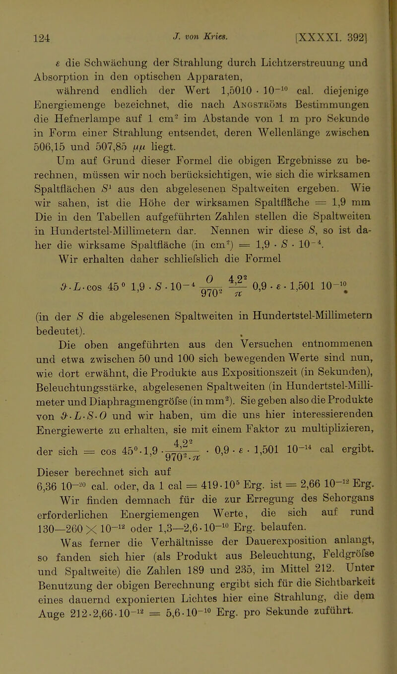 £ die Schwächung der Strahlung durch Lichtzerstreuung und Absorption in den optischen Apparaten, während endhch der Wert 1,5010 • 10' cal. diejenige Energiemenge bezeichnet, die nach Angströms Bestimmungen die Hefnerlampe auf 1 cm- im Abstände von 1 m pro Sekunde in Form einer Strahlung entsendet, deren Wellenlänge zwischen 506,15 und 507,85 f/^t liegt. Um auf Grund dieser Formel die obigen Ergebnisse zu be- rechnen, müssen wir noch berücksichtigen, wie sich die wirksamen Spaltflächen aus den abgelesenen Spaltweiten ergeben. Wie wir sahen, ist die Höhe der wirksamen Spaltfläche = 1,9 mm Die in den Tabellen aufgeführten Zahlen stellen die Spaltweiten in Hundertstel-Millimetern dar. Nennen wir diese S, so ist da- her die wirksame Spaltfläche (in cm'-) = 1,9 • • 10*. Wir erhalten daher schliefslich die Formel ^.L-cos 45« l,9.6f-10-*ö^ ^ 0,9. £.1,501 10-^« (in der S die abgelesenen Spaltweiten in Hundertstel-Millimetern bedeutet). Die oben angeführten aus den Versuchen entnommenen und etwa zwischen 50 und 100 sich bewegenden Werte sind nun, wie dort erwähnt, die Produkte aus Expositionszeit (in Sekunden), Beleuchtungsstärke, abgelesenen Spaltweiten (in Hundertstel-Milli- meter und Diaphragmengröfse (in mm^). Sie geben also die Produkte von &-L-S-0 und wir haben, um die uns hier interessierenden Energiewerte zu erhalten, sie mit einem Faktor zu multipHzieren, der sich = cos 45''.1,9-^^^^^ • 0,9 .£ • 1,501 lO-^-* cal ergibt. Dieser berechnet sich auf 6,36 10--0 cal. oder, da 1 cal = 419-lO-' Erg. ist = 2,66 10-^-^ Erg. Wir finden demnach für die zur Erregung des Sehorgans erforderlichen Energiemengen Werte, die sich auf rund 130—260X 10-''' oder 1,3—2,6.10-' Erg. belaufen. Was ferner die Verhältnisse der Dauerexposition anlangt, so fanden sich hier (als Produkt aus Beleuchtung, Feldgröfse und Spaltweite) die Zahlen 189 und 235, im Mittel 212. Unter Benutzung der obigen Berechnung ergibt sich für die Sichtbarkeit eines dauernd exponierten Lichtes hier eine Strahlung, die dem Auge 212.2,66-lO-'' = 5,6-10-' Erg. pro Sekunde zuführt.