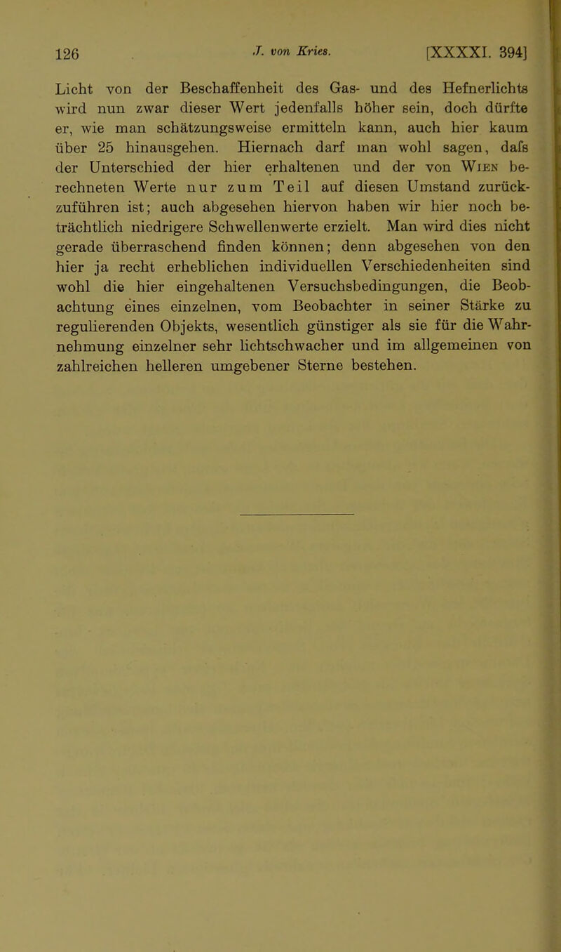 Licht von der Beschaffenheit des Gas- und des Hefnerlichte wird nun zwar dieser Wert jedenfalls höher sein, doch dürfte er, wie man schätzungsweise ermitteln kann, auch hier kaum über 25 hinausgehen. Hiernach darf man wohl sagen, dafs der Unterschied der hier erhaltenen und der von Wien be- rechneten Werte nur zum Teil auf diesen Umstand zurück- zuführen ist; auch abgesehen hiervon haben wir hier noch be- trächtlich niedrigere Schwellenwerte erzielt. Man wird dies nicht gerade überraschend finden können; denn abgesehen von den hier ja recht erheblichen individuellen Verschiedenheiten sind wohl die hier eingehaltenen Versuchsbedingungen, die Beob- achtung eines einzelnen, vom Beobachter in seiner Stärke zu regulierenden Objekts, wesentlich günstiger als sie für die Wahr- nehmung einzelner sehr hchtschwacher und im allgemeinen von zahlreichen helleren umgebener Sterne bestehen.