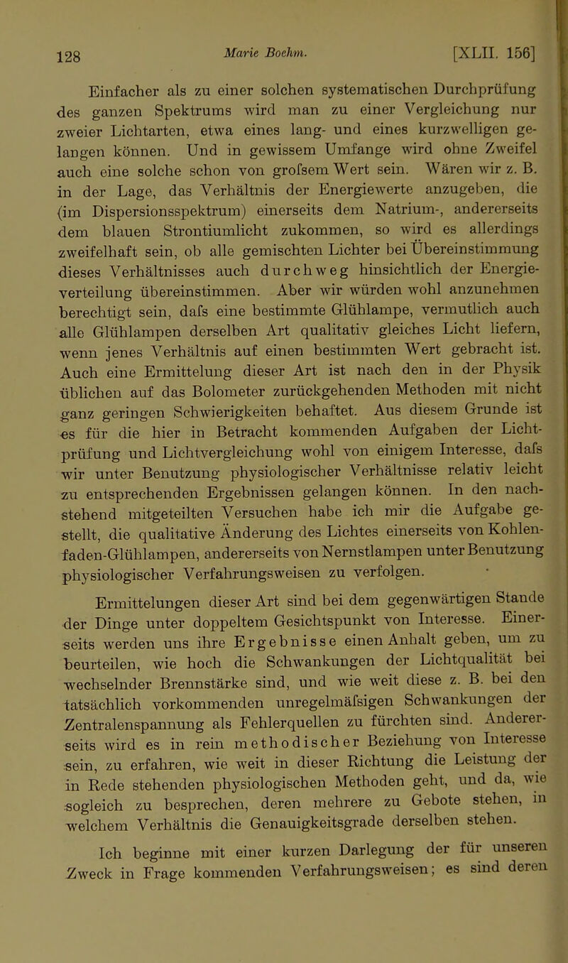 Einfacher als zu einer solchen systematischen Durchprüfung des ganzen Spektrums wird man zu einer Vergleichung nur zweier Lichtarten, etwa eines lang- und eines kurzwelligen ge- langen können. Und in gewissem Umfange wird ohne Zweifel auch eine solche schon von grofsera Wert sein. Wären wir z. B. in der Lage, das Verhältnis der Energiewerte anzugeben, die (im Dispersionsspektrum) einerseits dem Natrium-, andererseits dem blauen Strontiumlicht zukommen, so wird es allerdings zweifelhaft sein, ob alle gemischten Lichter bei Übereinstimmung dieses Verhältnisses auch durchweg hinsichthch der Energie- verteilung übereinstimmen. Aber wir würden wohl anzunehmen berechtigt sein, dafs eine bestimmte Glühlampe, vermuthch auch alle Glühlampen derselben Art qualitativ gleiches Licht liefern, wenn jenes Verhältnis auf einen bestimmten Wert gebracht ist. Auch eine Ermittelung dieser Art ist nach den in der Physik üblichen auf das Bolometer zurückgehenden Methoden mit nicht ganz geringen Schwierigkeiten behaftet. Aus diesem Grunde ist ■es für die hier in Betracht kommenden Aufgaben der Licht- prüfung und Lichtvergleichung wohl von einigem Interesse, dafs wir unter Benutzung physiologischer Verhältnisse relativ leicht zu entsprechenden Ergebnissen gelangen können. In den nach- stehend mitgeteilten Versuchen habe ich mir die Aufgabe ge- stellt, die qualitative Änderung des Lichtes einerseits von Kohlen- faden-Glühlampen, andererseits von Nernstlampen unter Benutzung physiologischer Verfahrungsweisen zu verfolgen. Ermittelungen dieser Art sind bei dem gegenwärtigen Stande der Dinge unter doppeltem Gesichtspunkt von Interesse. Einer- seits werden uns ihre Ergebnisse einen Anhalt geben, um zu beurteilen, wie hoch die Schwankungen der Lichtqualität bei wechselnder Brennstärke sind, und wie weit diese z. B. bei den tatsächlich vorkommenden unregelmäfsigen Schwankungen der Zentralenspannung als Fehlerquellen zu fürchten smd. Anderer- seits wird es in rein methodischer Beziehung von Interesse sein, zu erfahren, wie weit in dieser Richtung die Leistung der in Rede stehenden physiologischen Methoden geht, und da, wie .sogleich zu besprechen, deren mehrere zu Gebote stehen, in welchem Verhältnis die Genauigkeitsgrade derselben stehen. Ich beginne mit einer kurzen Darlegung der für unseren Zweck in Frage kommenden Verfahrungsweisen; es sind deren