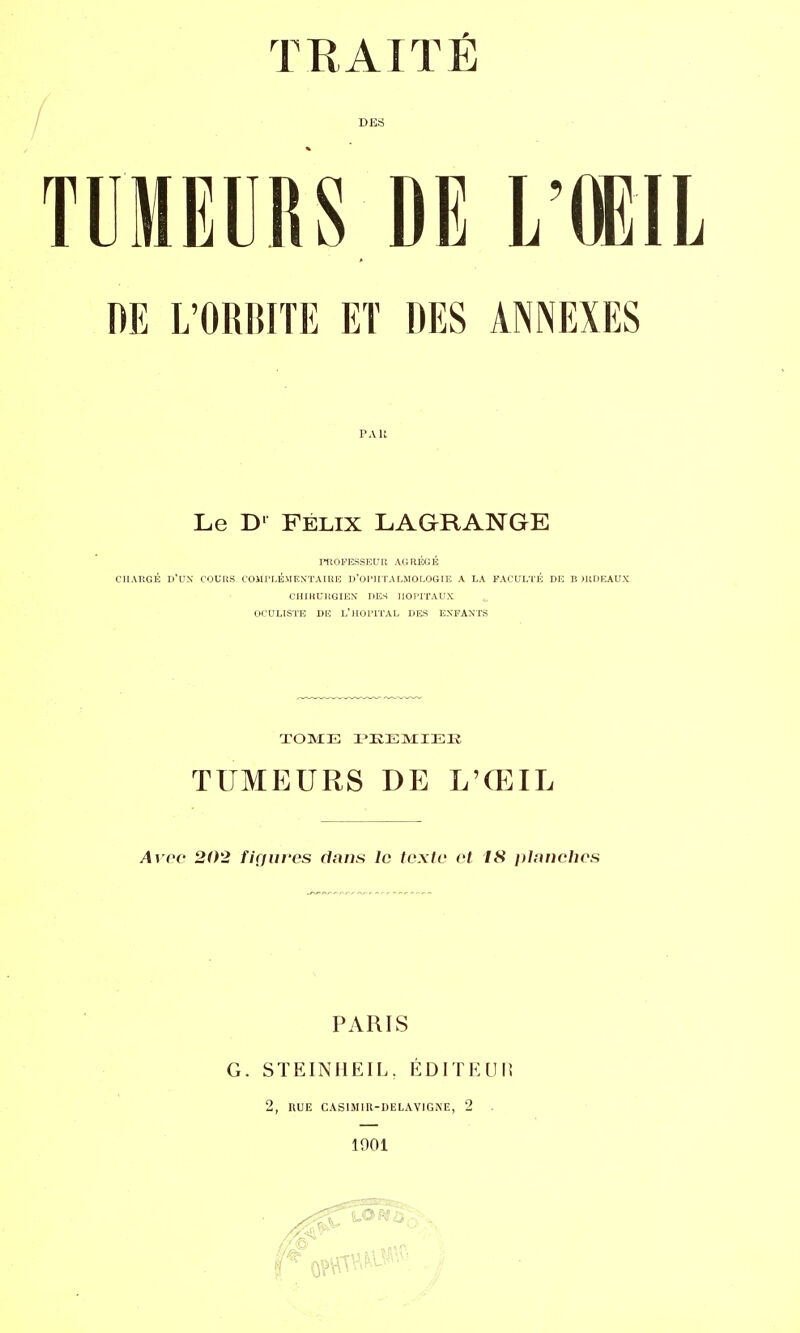 TUMEURS DE L'AGI DE L'ORMTE ET DES ANNEXES PAU Le D' FÉLIX LAGRANGE PROFESSEUR AGRÉGÉ CHARGÉ D'UN COURS COMPLÉMENTAIRE D'OPHTALMOLOGIE A LA FACULTÉ DE B JRDEAUX CHIKURGIEN DES IlOriTAUX OCULISTE DE L'HOPITAL DES ENFANTS TOME PKEMIEE TUMEURS DE L'ŒIL Avec 202 figures dans le texte et 18 planches PARIS G. STEINHEIL. ÉDITEUR 2, RUE CAS1MIR-DELAVIGNE, 2 1901