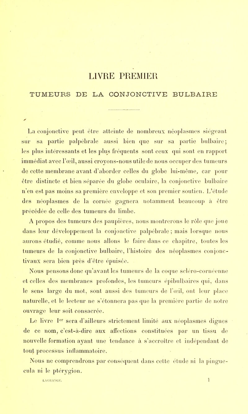 LIVRE PREMIER TUMEURS DE LA CONJONCTIVE BULBAIRE La conjonctive peut être atteinte de nombreux néoplasmes siégeant sur sa partie palpébrale aussi bien que sur sa partie bulbaire; les plus intéressants et les plus fréquents sont ceux qui sont en rapport immédiat avec l'œil, aussi croyons-nous utile de nous occuper des tumeurs de cette membrane avant d'aborder celles du globe lui-même, car pour être distincte et bien séparée du globe oculaire, la conjonctive bulbaire n'en est pas moins sa première enveloppe et son premier soutien. L'étude des néoplasmes de la cornée gagnera notamment beaucoup à être précédée de celle des tumeurs du limbe. A propos des tumeurs des paupières, nous montrerons le rôle que joue dans leur développement la conjonctive palpébrale ; mais lorsque nous aurons étudié, comme nous allons le faire dans ce chapitre, toutes les tumeurs de la conjonctive bulbaire, l'histoire des néoplasmes conjone- tivaux sera bien près d'être épuisée. Nous pensons donc qu'avant les tumeurs de la coque scléro-cornéenne et celles des membranes profondes, les tumeurs épibulbaires qui, dans le sens large du mot, sont aussi des tumeurs de l'œil, ont leur place naturelle, et le lecteur ne s'étonnera pas que la première partie de notre ouvrage leur soit consacrée. Le livre Ior sera d'ailleurs strictement limité aux néoplasmes dignes de ce nom, c'est-à-dire aux affections constituées par un tissu de nouvelle formation ayant une tendance à s'accroître et indépendant de tout processus inflammatoire. Nous ne comprendrons par conséquent dans cette étude ni la pingue- cula ni le ptérygion.